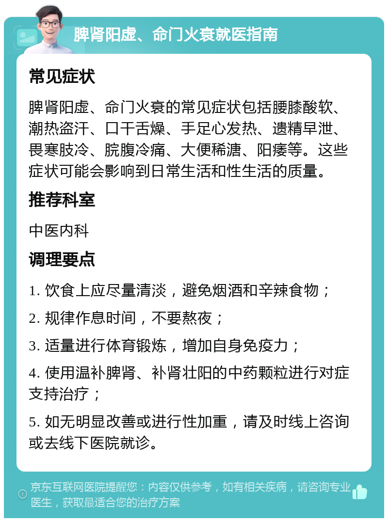 脾肾阳虚、命门火衰就医指南 常见症状 脾肾阳虚、命门火衰的常见症状包括腰膝酸软、潮热盗汗、口干舌燥、手足心发热、遗精早泄、畏寒肢冷、脘腹冷痛、大便稀溏、阳痿等。这些症状可能会影响到日常生活和性生活的质量。 推荐科室 中医内科 调理要点 1. 饮食上应尽量清淡，避免烟酒和辛辣食物； 2. 规律作息时间，不要熬夜； 3. 适量进行体育锻炼，增加自身免疫力； 4. 使用温补脾肾、补肾壮阳的中药颗粒进行对症支持治疗； 5. 如无明显改善或进行性加重，请及时线上咨询或去线下医院就诊。