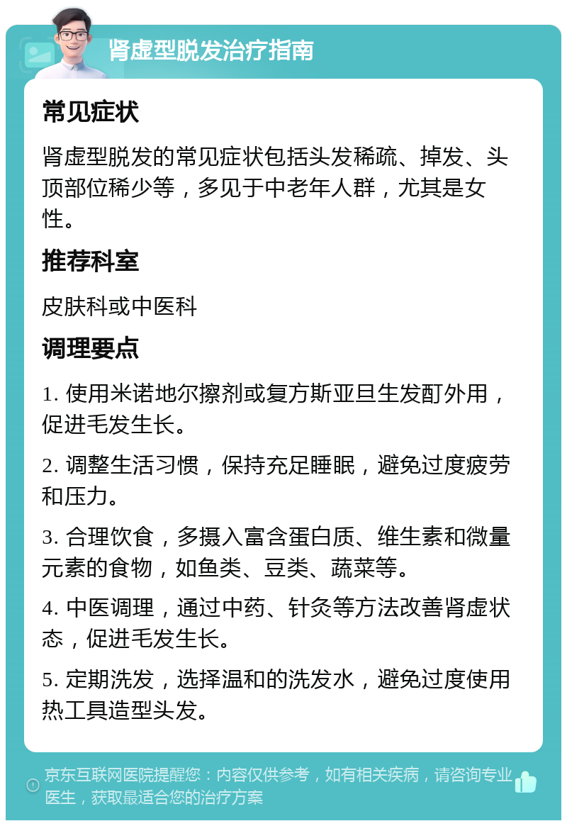 肾虚型脱发治疗指南 常见症状 肾虚型脱发的常见症状包括头发稀疏、掉发、头顶部位稀少等，多见于中老年人群，尤其是女性。 推荐科室 皮肤科或中医科 调理要点 1. 使用米诺地尔擦剂或复方斯亚旦生发酊外用，促进毛发生长。 2. 调整生活习惯，保持充足睡眠，避免过度疲劳和压力。 3. 合理饮食，多摄入富含蛋白质、维生素和微量元素的食物，如鱼类、豆类、蔬菜等。 4. 中医调理，通过中药、针灸等方法改善肾虚状态，促进毛发生长。 5. 定期洗发，选择温和的洗发水，避免过度使用热工具造型头发。