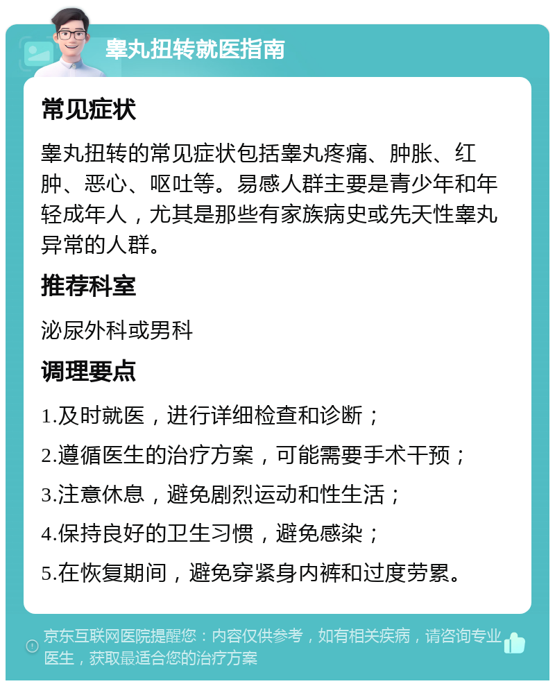 睾丸扭转就医指南 常见症状 睾丸扭转的常见症状包括睾丸疼痛、肿胀、红肿、恶心、呕吐等。易感人群主要是青少年和年轻成年人，尤其是那些有家族病史或先天性睾丸异常的人群。 推荐科室 泌尿外科或男科 调理要点 1.及时就医，进行详细检查和诊断； 2.遵循医生的治疗方案，可能需要手术干预； 3.注意休息，避免剧烈运动和性生活； 4.保持良好的卫生习惯，避免感染； 5.在恢复期间，避免穿紧身内裤和过度劳累。