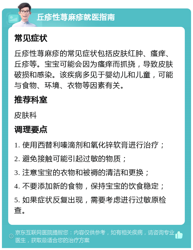 丘疹性荨麻疹就医指南 常见症状 丘疹性荨麻疹的常见症状包括皮肤红肿、瘙痒、丘疹等。宝宝可能会因为瘙痒而抓挠，导致皮肤破损和感染。该疾病多见于婴幼儿和儿童，可能与食物、环境、衣物等因素有关。 推荐科室 皮肤科 调理要点 1. 使用西替利嗪滴剂和氧化锌软膏进行治疗； 2. 避免接触可能引起过敏的物质； 3. 注意宝宝的衣物和被褥的清洁和更换； 4. 不要添加新的食物，保持宝宝的饮食稳定； 5. 如果症状反复出现，需要考虑进行过敏原检查。