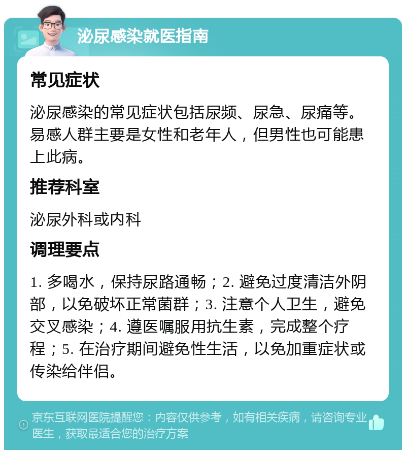 泌尿感染就医指南 常见症状 泌尿感染的常见症状包括尿频、尿急、尿痛等。易感人群主要是女性和老年人，但男性也可能患上此病。 推荐科室 泌尿外科或内科 调理要点 1. 多喝水，保持尿路通畅；2. 避免过度清洁外阴部，以免破坏正常菌群；3. 注意个人卫生，避免交叉感染；4. 遵医嘱服用抗生素，完成整个疗程；5. 在治疗期间避免性生活，以免加重症状或传染给伴侣。