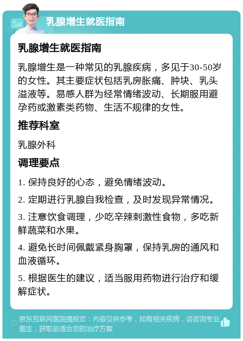 乳腺增生就医指南 乳腺增生就医指南 乳腺增生是一种常见的乳腺疾病，多见于30-50岁的女性。其主要症状包括乳房胀痛、肿块、乳头溢液等。易感人群为经常情绪波动、长期服用避孕药或激素类药物、生活不规律的女性。 推荐科室 乳腺外科 调理要点 1. 保持良好的心态，避免情绪波动。 2. 定期进行乳腺自我检查，及时发现异常情况。 3. 注意饮食调理，少吃辛辣刺激性食物，多吃新鲜蔬菜和水果。 4. 避免长时间佩戴紧身胸罩，保持乳房的通风和血液循环。 5. 根据医生的建议，适当服用药物进行治疗和缓解症状。