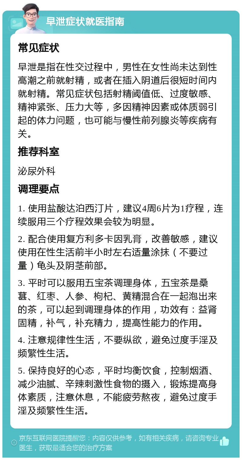 早泄症状就医指南 常见症状 早泄是指在性交过程中，男性在女性尚未达到性高潮之前就射精，或者在插入阴道后很短时间内就射精。常见症状包括射精阈值低、过度敏感、精神紧张、压力大等，多因精神因素或体质弱引起的体力问题，也可能与慢性前列腺炎等疾病有关。 推荐科室 泌尿外科 调理要点 1. 使用盐酸达泊西汀片，建议4周6片为1疗程，连续服用三个疗程效果会较为明显。 2. 配合使用复方利多卡因乳膏，改善敏感，建议使用在性生活前半小时左右适量涂抹（不要过量）龟头及阴茎前部。 3. 平时可以服用五宝茶调理身体，五宝茶是桑葚、红枣、人参、枸杞、黄精混合在一起泡出来的茶，可以起到调理身体的作用，功效有：益肾固精，补气，补充精力，提高性能力的作用。 4. 注意规律性生活，不要纵欲，避免过度手淫及频繁性生活。 5. 保持良好的心态，平时均衡饮食，控制烟酒、减少油腻、辛辣刺激性食物的摄入，锻炼提高身体素质，注意休息，不能疲劳熬夜，避免过度手淫及频繁性生活。