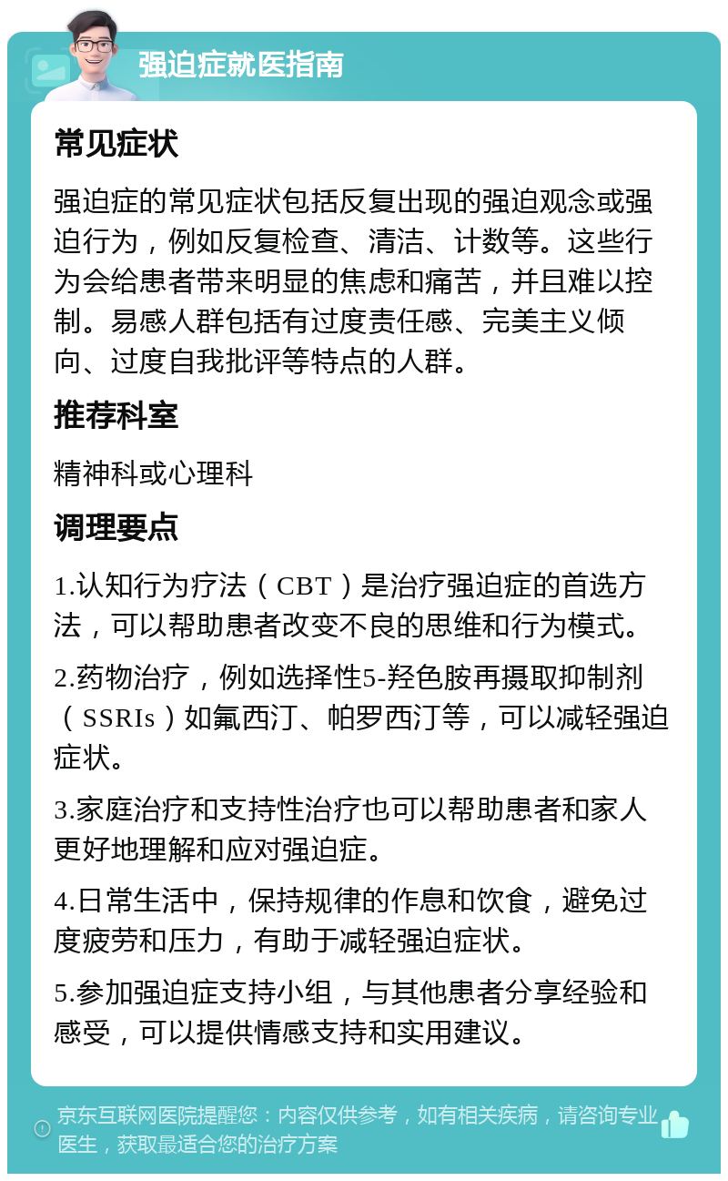 强迫症就医指南 常见症状 强迫症的常见症状包括反复出现的强迫观念或强迫行为，例如反复检查、清洁、计数等。这些行为会给患者带来明显的焦虑和痛苦，并且难以控制。易感人群包括有过度责任感、完美主义倾向、过度自我批评等特点的人群。 推荐科室 精神科或心理科 调理要点 1.认知行为疗法（CBT）是治疗强迫症的首选方法，可以帮助患者改变不良的思维和行为模式。 2.药物治疗，例如选择性5-羟色胺再摄取抑制剂（SSRIs）如氟西汀、帕罗西汀等，可以减轻强迫症状。 3.家庭治疗和支持性治疗也可以帮助患者和家人更好地理解和应对强迫症。 4.日常生活中，保持规律的作息和饮食，避免过度疲劳和压力，有助于减轻强迫症状。 5.参加强迫症支持小组，与其他患者分享经验和感受，可以提供情感支持和实用建议。