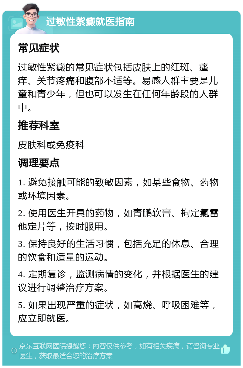 过敏性紫癜就医指南 常见症状 过敏性紫癜的常见症状包括皮肤上的红斑、瘙痒、关节疼痛和腹部不适等。易感人群主要是儿童和青少年，但也可以发生在任何年龄段的人群中。 推荐科室 皮肤科或免疫科 调理要点 1. 避免接触可能的致敏因素，如某些食物、药物或环境因素。 2. 使用医生开具的药物，如青鹏软膏、枸定氯雷他定片等，按时服用。 3. 保持良好的生活习惯，包括充足的休息、合理的饮食和适量的运动。 4. 定期复诊，监测病情的变化，并根据医生的建议进行调整治疗方案。 5. 如果出现严重的症状，如高烧、呼吸困难等，应立即就医。