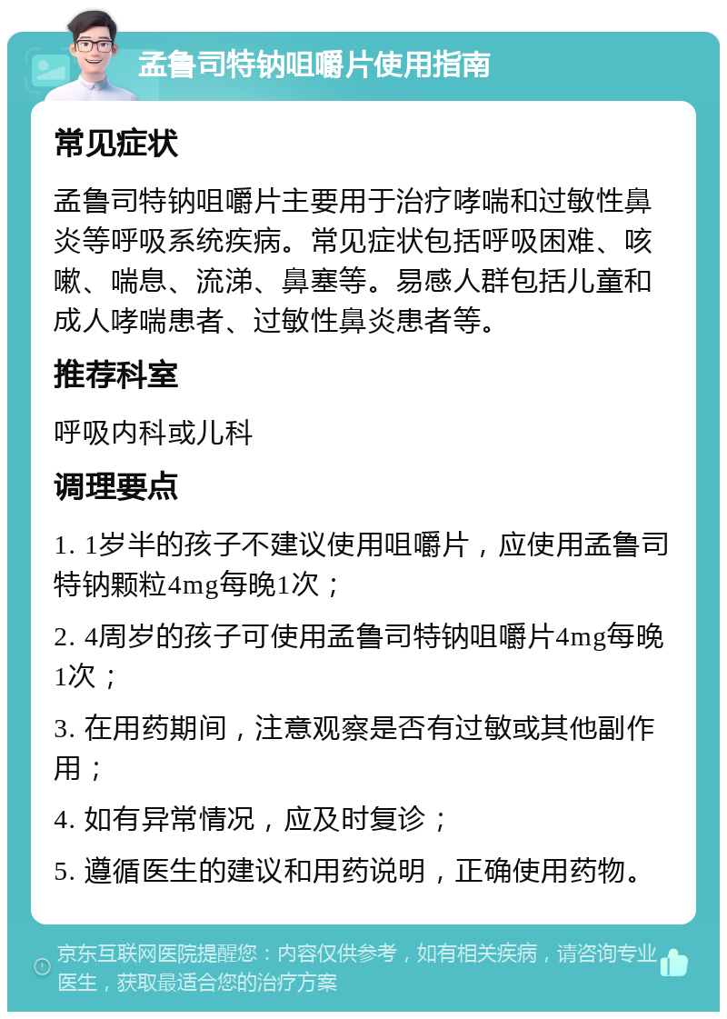 孟鲁司特钠咀嚼片使用指南 常见症状 孟鲁司特钠咀嚼片主要用于治疗哮喘和过敏性鼻炎等呼吸系统疾病。常见症状包括呼吸困难、咳嗽、喘息、流涕、鼻塞等。易感人群包括儿童和成人哮喘患者、过敏性鼻炎患者等。 推荐科室 呼吸内科或儿科 调理要点 1. 1岁半的孩子不建议使用咀嚼片，应使用孟鲁司特钠颗粒4mg每晚1次； 2. 4周岁的孩子可使用孟鲁司特钠咀嚼片4mg每晚1次； 3. 在用药期间，注意观察是否有过敏或其他副作用； 4. 如有异常情况，应及时复诊； 5. 遵循医生的建议和用药说明，正确使用药物。