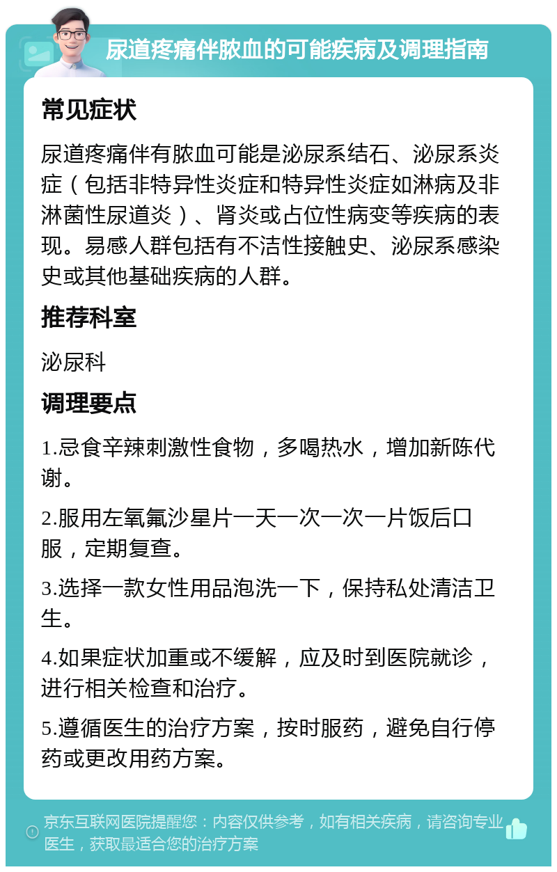 尿道疼痛伴脓血的可能疾病及调理指南 常见症状 尿道疼痛伴有脓血可能是泌尿系结石、泌尿系炎症（包括非特异性炎症和特异性炎症如淋病及非淋菌性尿道炎）、肾炎或占位性病变等疾病的表现。易感人群包括有不洁性接触史、泌尿系感染史或其他基础疾病的人群。 推荐科室 泌尿科 调理要点 1.忌食辛辣刺激性食物，多喝热水，增加新陈代谢。 2.服用左氧氟沙星片一天一次一次一片饭后口服，定期复查。 3.选择一款女性用品泡洗一下，保持私处清洁卫生。 4.如果症状加重或不缓解，应及时到医院就诊，进行相关检查和治疗。 5.遵循医生的治疗方案，按时服药，避免自行停药或更改用药方案。