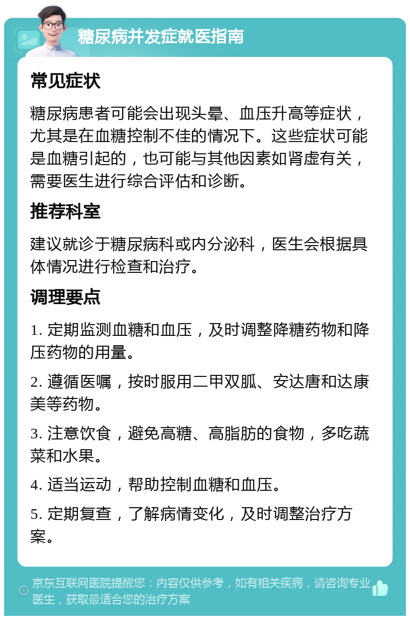 糖尿病并发症就医指南 常见症状 糖尿病患者可能会出现头晕、血压升高等症状，尤其是在血糖控制不佳的情况下。这些症状可能是血糖引起的，也可能与其他因素如肾虚有关，需要医生进行综合评估和诊断。 推荐科室 建议就诊于糖尿病科或内分泌科，医生会根据具体情况进行检查和治疗。 调理要点 1. 定期监测血糖和血压，及时调整降糖药物和降压药物的用量。 2. 遵循医嘱，按时服用二甲双胍、安达唐和达康美等药物。 3. 注意饮食，避免高糖、高脂肪的食物，多吃蔬菜和水果。 4. 适当运动，帮助控制血糖和血压。 5. 定期复查，了解病情变化，及时调整治疗方案。