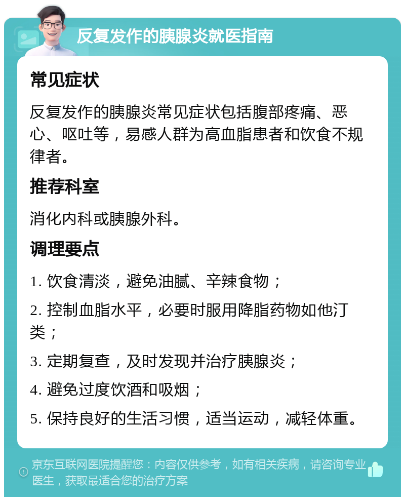 反复发作的胰腺炎就医指南 常见症状 反复发作的胰腺炎常见症状包括腹部疼痛、恶心、呕吐等，易感人群为高血脂患者和饮食不规律者。 推荐科室 消化内科或胰腺外科。 调理要点 1. 饮食清淡，避免油腻、辛辣食物； 2. 控制血脂水平，必要时服用降脂药物如他汀类； 3. 定期复查，及时发现并治疗胰腺炎； 4. 避免过度饮酒和吸烟； 5. 保持良好的生活习惯，适当运动，减轻体重。