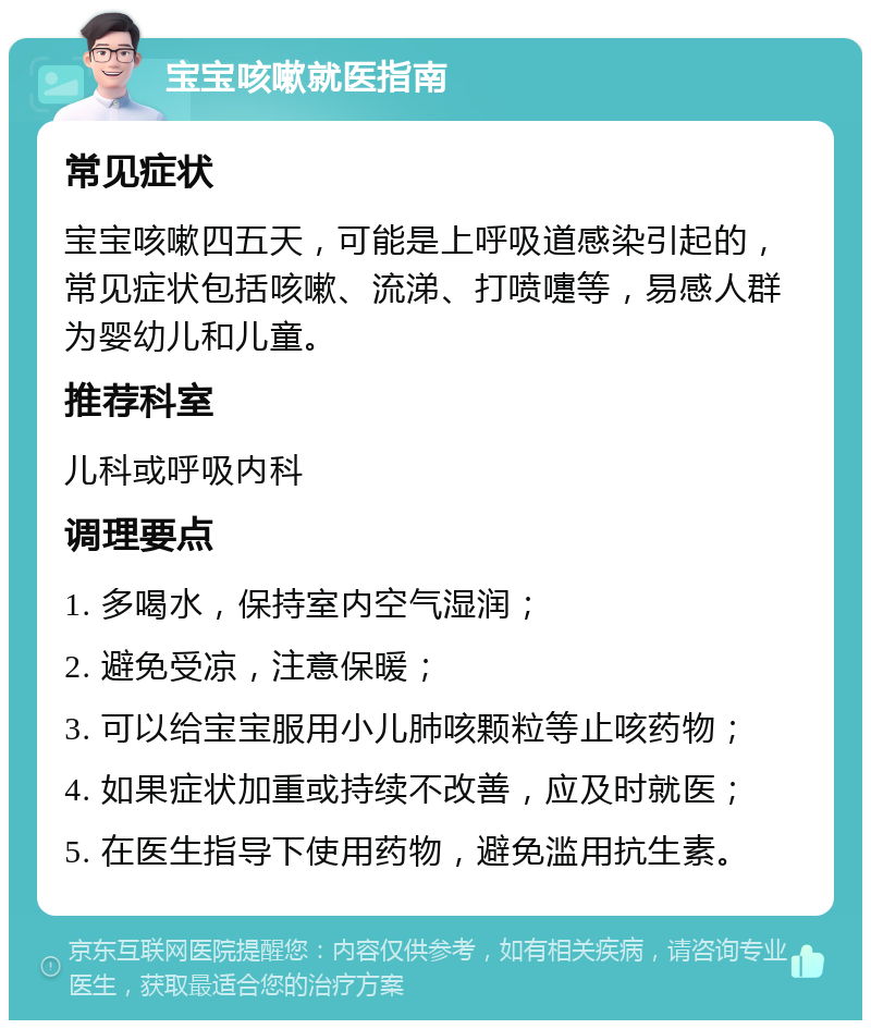 宝宝咳嗽就医指南 常见症状 宝宝咳嗽四五天，可能是上呼吸道感染引起的，常见症状包括咳嗽、流涕、打喷嚏等，易感人群为婴幼儿和儿童。 推荐科室 儿科或呼吸内科 调理要点 1. 多喝水，保持室内空气湿润； 2. 避免受凉，注意保暖； 3. 可以给宝宝服用小儿肺咳颗粒等止咳药物； 4. 如果症状加重或持续不改善，应及时就医； 5. 在医生指导下使用药物，避免滥用抗生素。