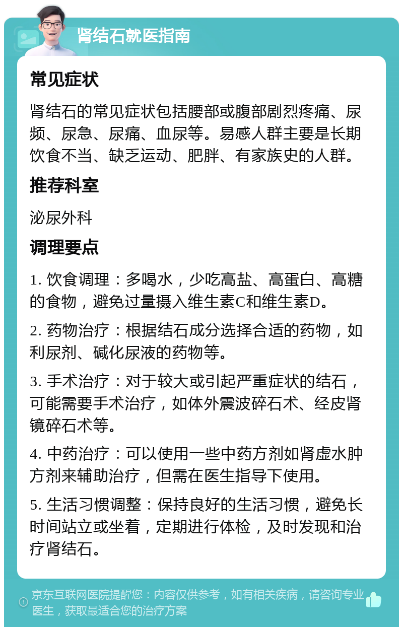 肾结石就医指南 常见症状 肾结石的常见症状包括腰部或腹部剧烈疼痛、尿频、尿急、尿痛、血尿等。易感人群主要是长期饮食不当、缺乏运动、肥胖、有家族史的人群。 推荐科室 泌尿外科 调理要点 1. 饮食调理：多喝水，少吃高盐、高蛋白、高糖的食物，避免过量摄入维生素C和维生素D。 2. 药物治疗：根据结石成分选择合适的药物，如利尿剂、碱化尿液的药物等。 3. 手术治疗：对于较大或引起严重症状的结石，可能需要手术治疗，如体外震波碎石术、经皮肾镜碎石术等。 4. 中药治疗：可以使用一些中药方剂如肾虚水肿方剂来辅助治疗，但需在医生指导下使用。 5. 生活习惯调整：保持良好的生活习惯，避免长时间站立或坐着，定期进行体检，及时发现和治疗肾结石。