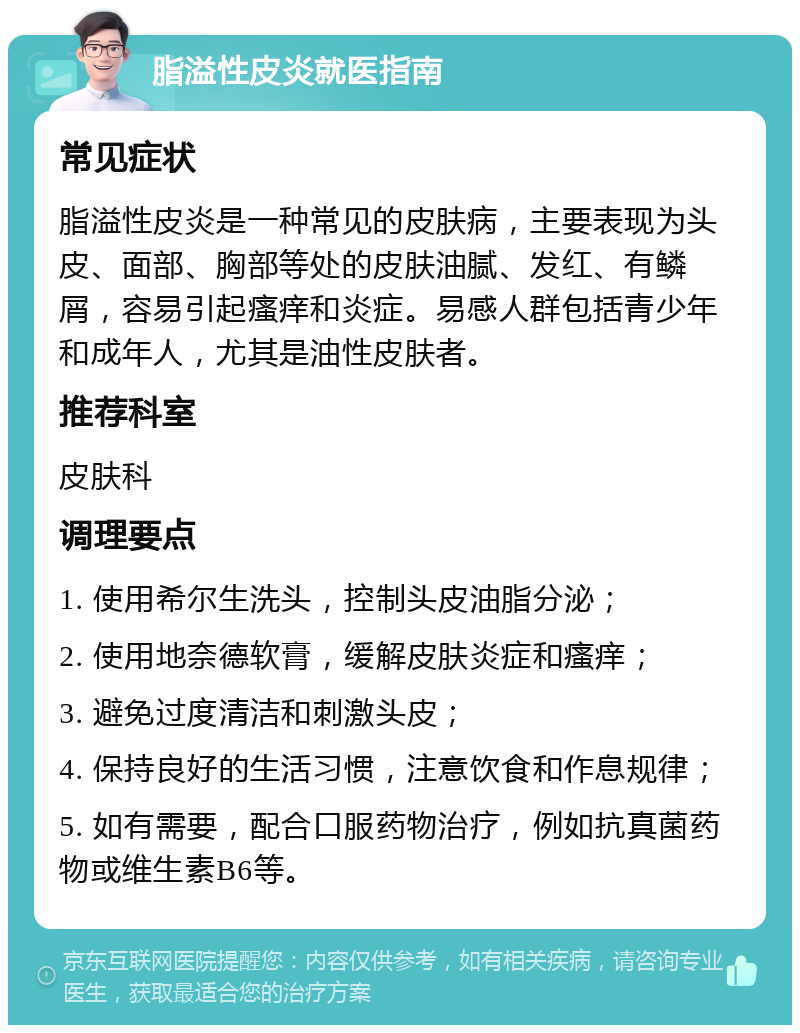 脂溢性皮炎就医指南 常见症状 脂溢性皮炎是一种常见的皮肤病，主要表现为头皮、面部、胸部等处的皮肤油腻、发红、有鳞屑，容易引起瘙痒和炎症。易感人群包括青少年和成年人，尤其是油性皮肤者。 推荐科室 皮肤科 调理要点 1. 使用希尔生洗头，控制头皮油脂分泌； 2. 使用地奈德软膏，缓解皮肤炎症和瘙痒； 3. 避免过度清洁和刺激头皮； 4. 保持良好的生活习惯，注意饮食和作息规律； 5. 如有需要，配合口服药物治疗，例如抗真菌药物或维生素B6等。