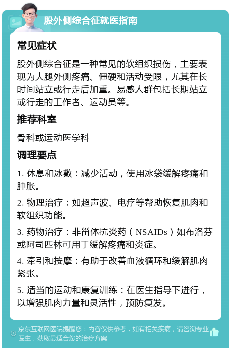 股外侧综合征就医指南 常见症状 股外侧综合征是一种常见的软组织损伤，主要表现为大腿外侧疼痛、僵硬和活动受限，尤其在长时间站立或行走后加重。易感人群包括长期站立或行走的工作者、运动员等。 推荐科室 骨科或运动医学科 调理要点 1. 休息和冰敷：减少活动，使用冰袋缓解疼痛和肿胀。 2. 物理治疗：如超声波、电疗等帮助恢复肌肉和软组织功能。 3. 药物治疗：非甾体抗炎药（NSAIDs）如布洛芬或阿司匹林可用于缓解疼痛和炎症。 4. 牵引和按摩：有助于改善血液循环和缓解肌肉紧张。 5. 适当的运动和康复训练：在医生指导下进行，以增强肌肉力量和灵活性，预防复发。