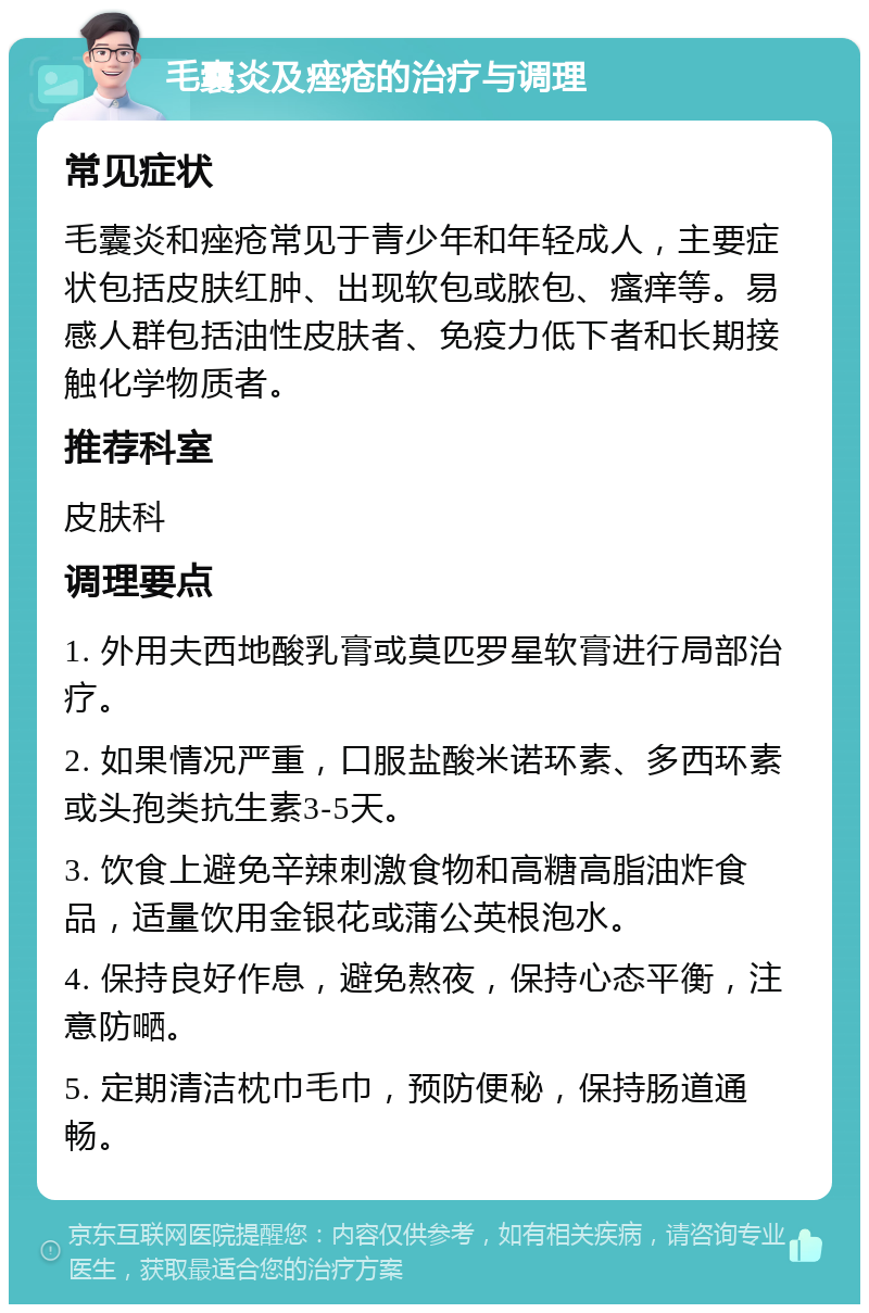 毛囊炎及痤疮的治疗与调理 常见症状 毛囊炎和痤疮常见于青少年和年轻成人，主要症状包括皮肤红肿、出现软包或脓包、瘙痒等。易感人群包括油性皮肤者、免疫力低下者和长期接触化学物质者。 推荐科室 皮肤科 调理要点 1. 外用夫西地酸乳膏或莫匹罗星软膏进行局部治疗。 2. 如果情况严重，口服盐酸米诺环素、多西环素或头孢类抗生素3-5天。 3. 饮食上避免辛辣刺激食物和高糖高脂油炸食品，适量饮用金银花或蒲公英根泡水。 4. 保持良好作息，避免熬夜，保持心态平衡，注意防嗮。 5. 定期清洁枕巾毛巾，预防便秘，保持肠道通畅。