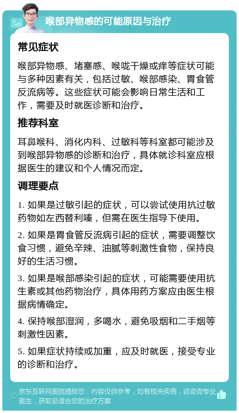 喉部异物感的可能原因与治疗 常见症状 喉部异物感、堵塞感、喉咙干燥或痒等症状可能与多种因素有关，包括过敏、喉部感染、胃食管反流病等。这些症状可能会影响日常生活和工作，需要及时就医诊断和治疗。 推荐科室 耳鼻喉科、消化内科、过敏科等科室都可能涉及到喉部异物感的诊断和治疗，具体就诊科室应根据医生的建议和个人情况而定。 调理要点 1. 如果是过敏引起的症状，可以尝试使用抗过敏药物如左西替利嗪，但需在医生指导下使用。 2. 如果是胃食管反流病引起的症状，需要调整饮食习惯，避免辛辣、油腻等刺激性食物，保持良好的生活习惯。 3. 如果是喉部感染引起的症状，可能需要使用抗生素或其他药物治疗，具体用药方案应由医生根据病情确定。 4. 保持喉部湿润，多喝水，避免吸烟和二手烟等刺激性因素。 5. 如果症状持续或加重，应及时就医，接受专业的诊断和治疗。