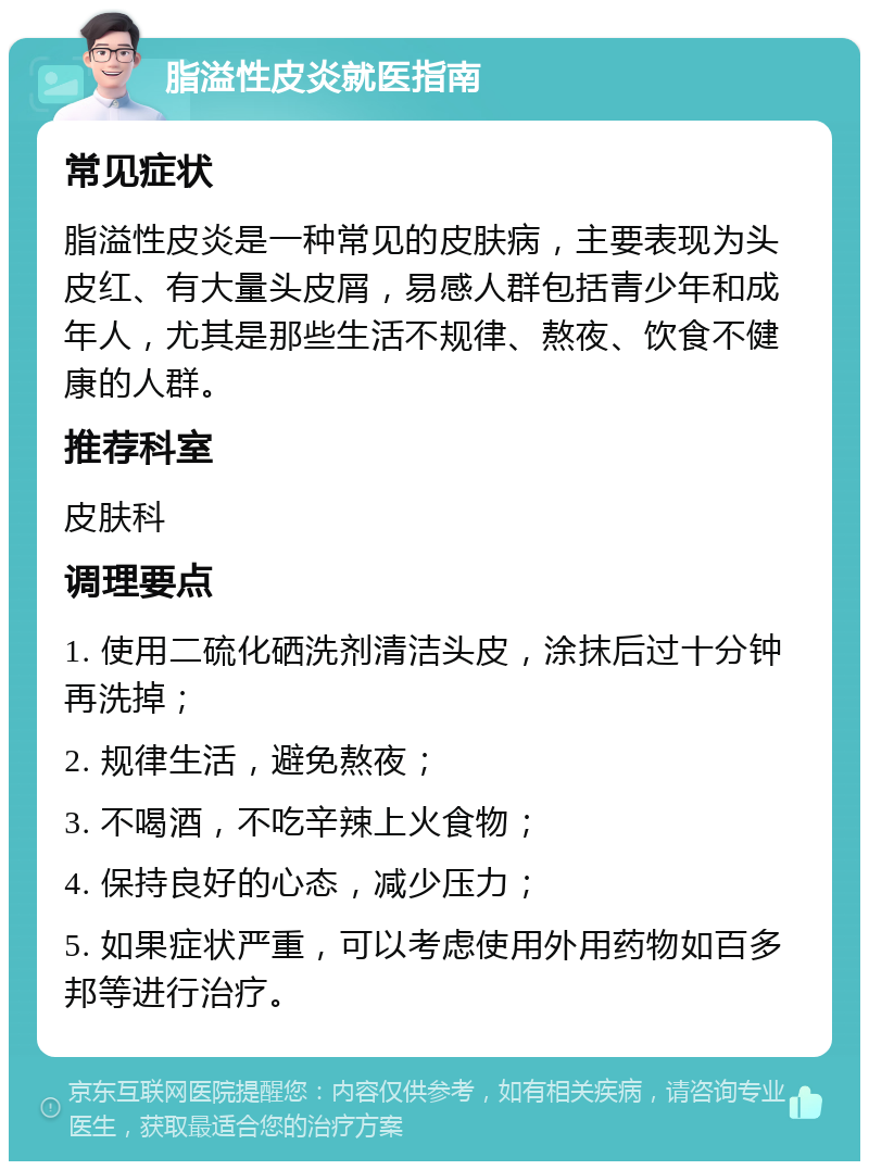 脂溢性皮炎就医指南 常见症状 脂溢性皮炎是一种常见的皮肤病，主要表现为头皮红、有大量头皮屑，易感人群包括青少年和成年人，尤其是那些生活不规律、熬夜、饮食不健康的人群。 推荐科室 皮肤科 调理要点 1. 使用二硫化硒洗剂清洁头皮，涂抹后过十分钟再洗掉； 2. 规律生活，避免熬夜； 3. 不喝酒，不吃辛辣上火食物； 4. 保持良好的心态，减少压力； 5. 如果症状严重，可以考虑使用外用药物如百多邦等进行治疗。