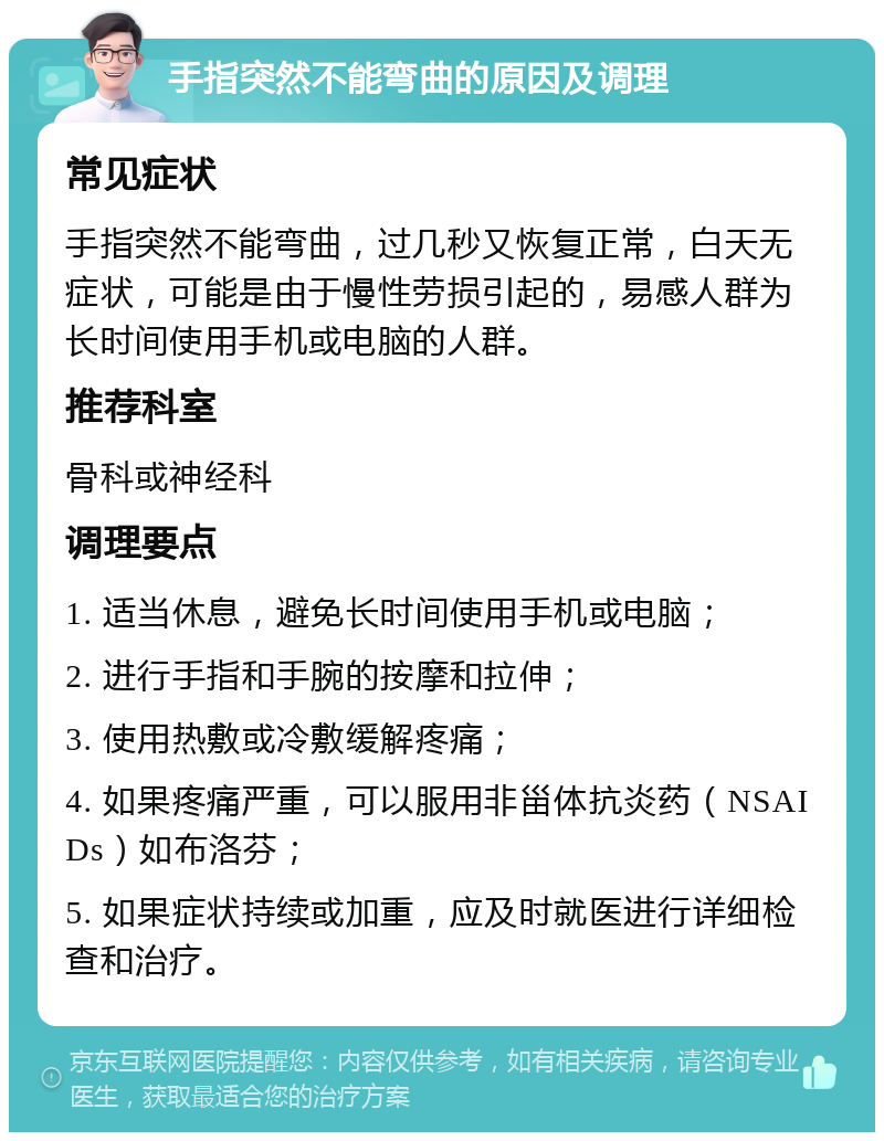 手指突然不能弯曲的原因及调理 常见症状 手指突然不能弯曲，过几秒又恢复正常，白天无症状，可能是由于慢性劳损引起的，易感人群为长时间使用手机或电脑的人群。 推荐科室 骨科或神经科 调理要点 1. 适当休息，避免长时间使用手机或电脑； 2. 进行手指和手腕的按摩和拉伸； 3. 使用热敷或冷敷缓解疼痛； 4. 如果疼痛严重，可以服用非甾体抗炎药（NSAIDs）如布洛芬； 5. 如果症状持续或加重，应及时就医进行详细检查和治疗。