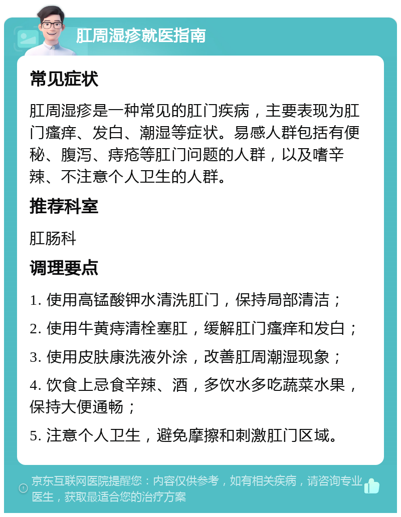 肛周湿疹就医指南 常见症状 肛周湿疹是一种常见的肛门疾病，主要表现为肛门瘙痒、发白、潮湿等症状。易感人群包括有便秘、腹泻、痔疮等肛门问题的人群，以及嗜辛辣、不注意个人卫生的人群。 推荐科室 肛肠科 调理要点 1. 使用高锰酸钾水清洗肛门，保持局部清洁； 2. 使用牛黄痔清栓塞肛，缓解肛门瘙痒和发白； 3. 使用皮肤康洗液外涂，改善肛周潮湿现象； 4. 饮食上忌食辛辣、酒，多饮水多吃蔬菜水果，保持大便通畅； 5. 注意个人卫生，避免摩擦和刺激肛门区域。