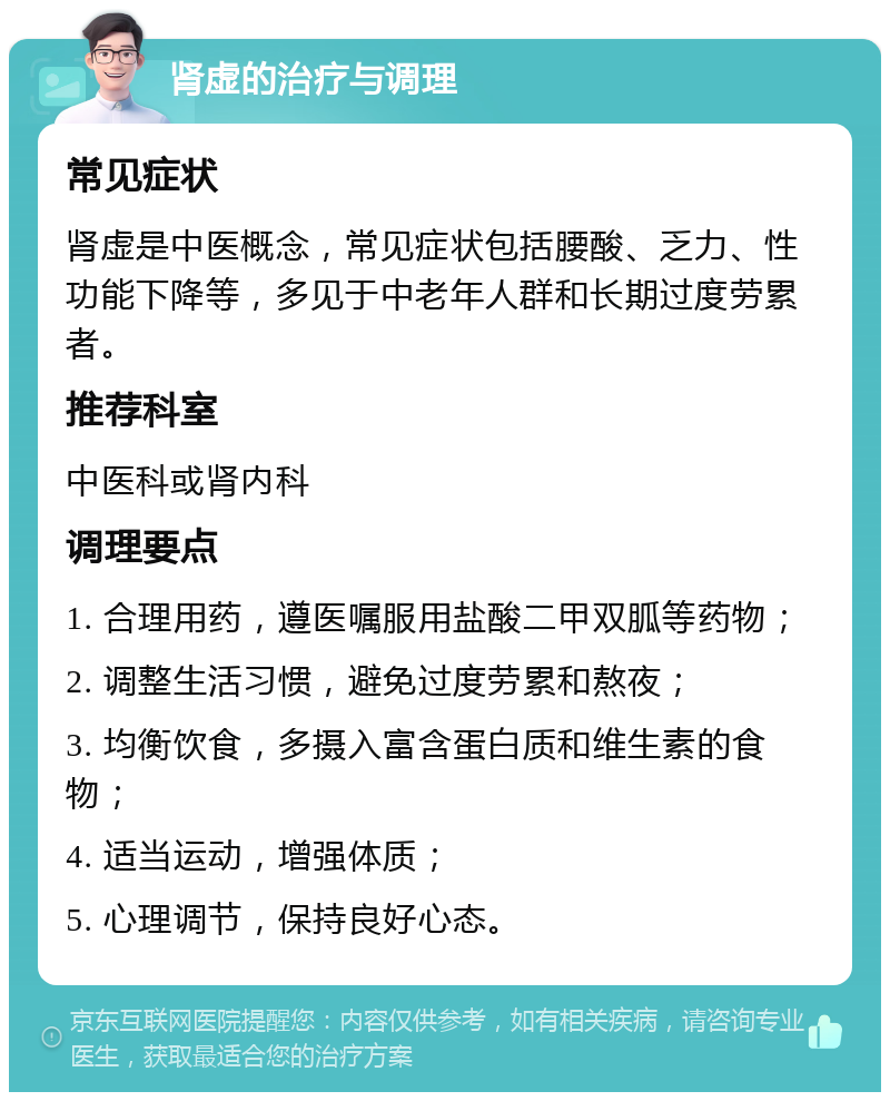 肾虚的治疗与调理 常见症状 肾虚是中医概念，常见症状包括腰酸、乏力、性功能下降等，多见于中老年人群和长期过度劳累者。 推荐科室 中医科或肾内科 调理要点 1. 合理用药，遵医嘱服用盐酸二甲双胍等药物； 2. 调整生活习惯，避免过度劳累和熬夜； 3. 均衡饮食，多摄入富含蛋白质和维生素的食物； 4. 适当运动，增强体质； 5. 心理调节，保持良好心态。