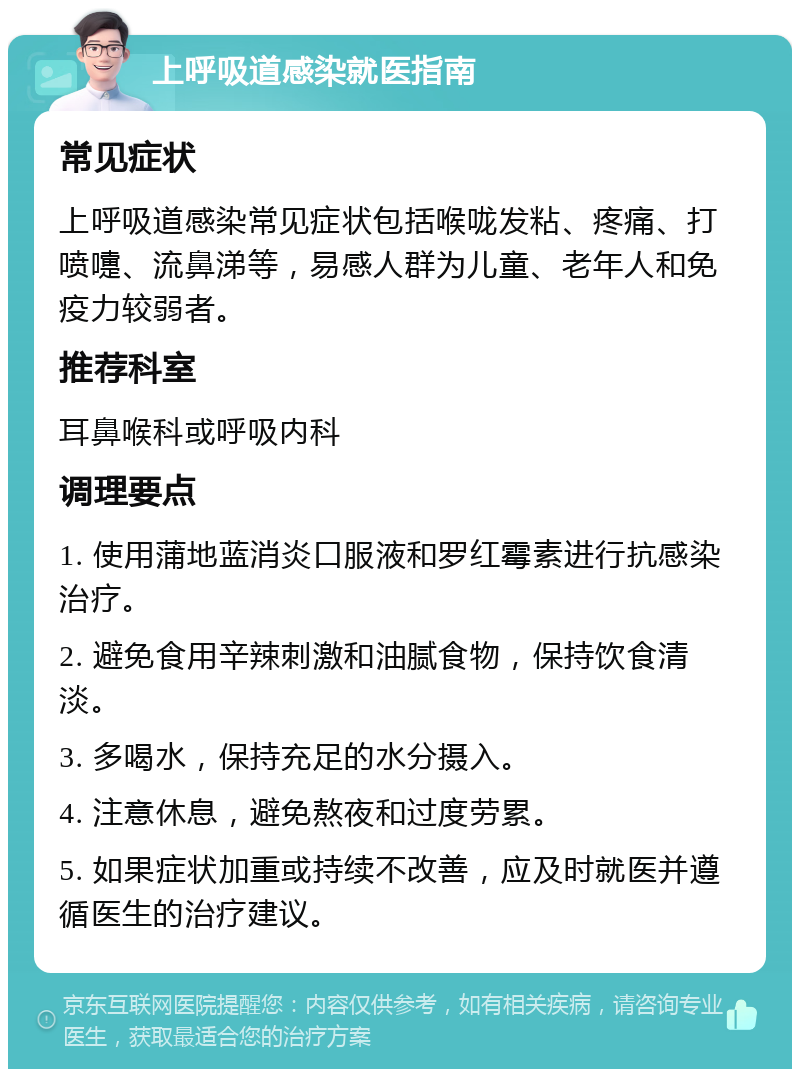 上呼吸道感染就医指南 常见症状 上呼吸道感染常见症状包括喉咙发粘、疼痛、打喷嚏、流鼻涕等，易感人群为儿童、老年人和免疫力较弱者。 推荐科室 耳鼻喉科或呼吸内科 调理要点 1. 使用蒲地蓝消炎口服液和罗红霉素进行抗感染治疗。 2. 避免食用辛辣刺激和油腻食物，保持饮食清淡。 3. 多喝水，保持充足的水分摄入。 4. 注意休息，避免熬夜和过度劳累。 5. 如果症状加重或持续不改善，应及时就医并遵循医生的治疗建议。