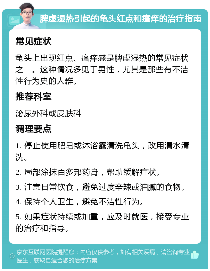 脾虚湿热引起的龟头红点和瘙痒的治疗指南 常见症状 龟头上出现红点、瘙痒感是脾虚湿热的常见症状之一。这种情况多见于男性，尤其是那些有不洁性行为史的人群。 推荐科室 泌尿外科或皮肤科 调理要点 1. 停止使用肥皂或沐浴露清洗龟头，改用清水清洗。 2. 局部涂抹百多邦药膏，帮助缓解症状。 3. 注意日常饮食，避免过度辛辣或油腻的食物。 4. 保持个人卫生，避免不洁性行为。 5. 如果症状持续或加重，应及时就医，接受专业的治疗和指导。