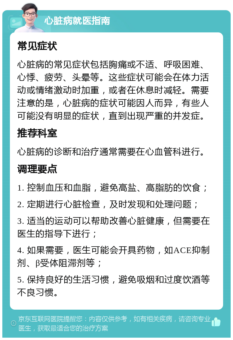 心脏病就医指南 常见症状 心脏病的常见症状包括胸痛或不适、呼吸困难、心悸、疲劳、头晕等。这些症状可能会在体力活动或情绪激动时加重，或者在休息时减轻。需要注意的是，心脏病的症状可能因人而异，有些人可能没有明显的症状，直到出现严重的并发症。 推荐科室 心脏病的诊断和治疗通常需要在心血管科进行。 调理要点 1. 控制血压和血脂，避免高盐、高脂肪的饮食； 2. 定期进行心脏检查，及时发现和处理问题； 3. 适当的运动可以帮助改善心脏健康，但需要在医生的指导下进行； 4. 如果需要，医生可能会开具药物，如ACE抑制剂、β受体阻滞剂等； 5. 保持良好的生活习惯，避免吸烟和过度饮酒等不良习惯。