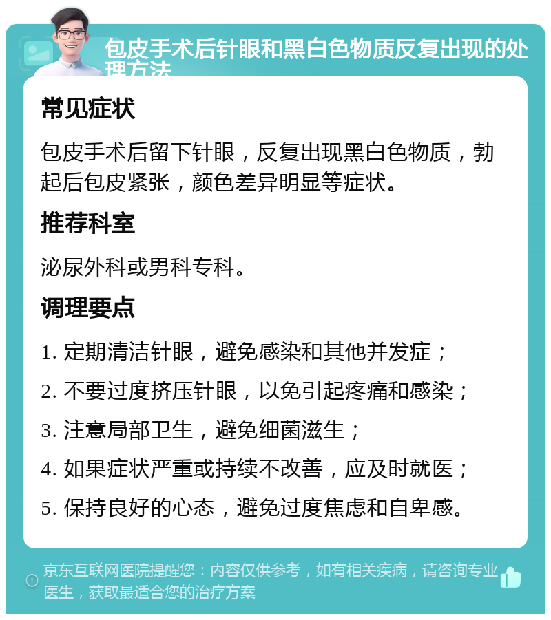 包皮手术后针眼和黑白色物质反复出现的处理方法 常见症状 包皮手术后留下针眼，反复出现黑白色物质，勃起后包皮紧张，颜色差异明显等症状。 推荐科室 泌尿外科或男科专科。 调理要点 1. 定期清洁针眼，避免感染和其他并发症； 2. 不要过度挤压针眼，以免引起疼痛和感染； 3. 注意局部卫生，避免细菌滋生； 4. 如果症状严重或持续不改善，应及时就医； 5. 保持良好的心态，避免过度焦虑和自卑感。