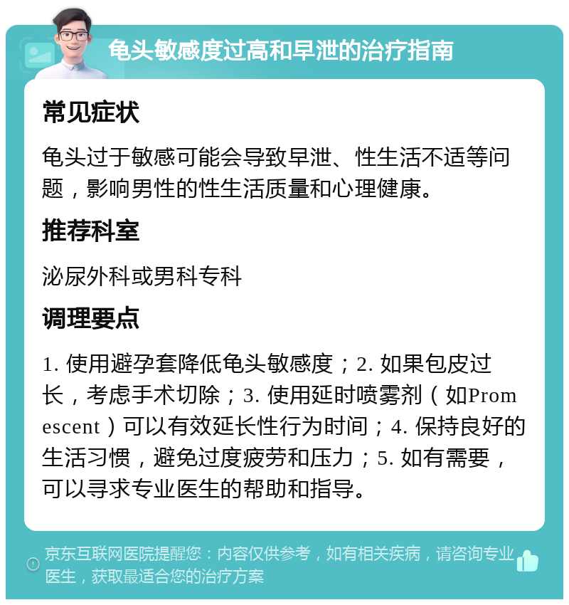 龟头敏感度过高和早泄的治疗指南 常见症状 龟头过于敏感可能会导致早泄、性生活不适等问题，影响男性的性生活质量和心理健康。 推荐科室 泌尿外科或男科专科 调理要点 1. 使用避孕套降低龟头敏感度；2. 如果包皮过长，考虑手术切除；3. 使用延时喷雾剂（如Promescent）可以有效延长性行为时间；4. 保持良好的生活习惯，避免过度疲劳和压力；5. 如有需要，可以寻求专业医生的帮助和指导。