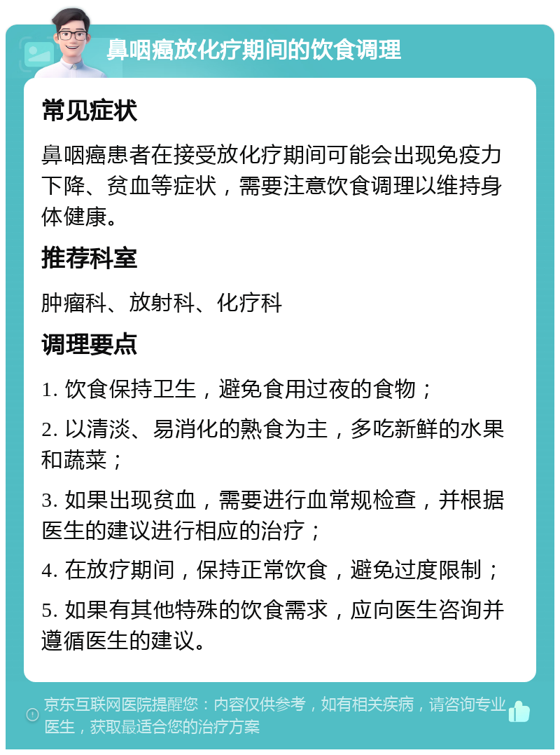 鼻咽癌放化疗期间的饮食调理 常见症状 鼻咽癌患者在接受放化疗期间可能会出现免疫力下降、贫血等症状，需要注意饮食调理以维持身体健康。 推荐科室 肿瘤科、放射科、化疗科 调理要点 1. 饮食保持卫生，避免食用过夜的食物； 2. 以清淡、易消化的熟食为主，多吃新鲜的水果和蔬菜； 3. 如果出现贫血，需要进行血常规检查，并根据医生的建议进行相应的治疗； 4. 在放疗期间，保持正常饮食，避免过度限制； 5. 如果有其他特殊的饮食需求，应向医生咨询并遵循医生的建议。