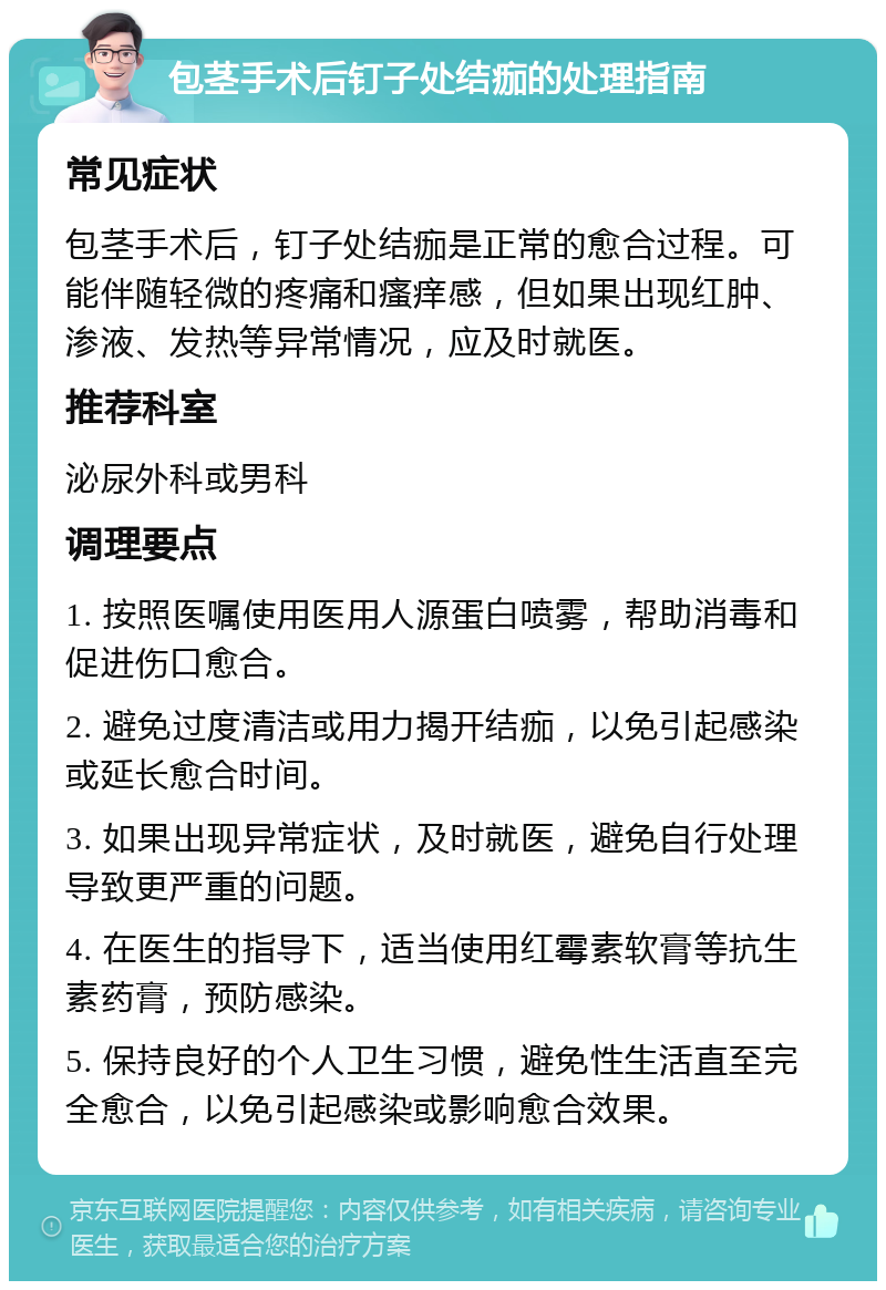 包茎手术后钉子处结痂的处理指南 常见症状 包茎手术后，钉子处结痂是正常的愈合过程。可能伴随轻微的疼痛和瘙痒感，但如果出现红肿、渗液、发热等异常情况，应及时就医。 推荐科室 泌尿外科或男科 调理要点 1. 按照医嘱使用医用人源蛋白喷雾，帮助消毒和促进伤口愈合。 2. 避免过度清洁或用力揭开结痂，以免引起感染或延长愈合时间。 3. 如果出现异常症状，及时就医，避免自行处理导致更严重的问题。 4. 在医生的指导下，适当使用红霉素软膏等抗生素药膏，预防感染。 5. 保持良好的个人卫生习惯，避免性生活直至完全愈合，以免引起感染或影响愈合效果。