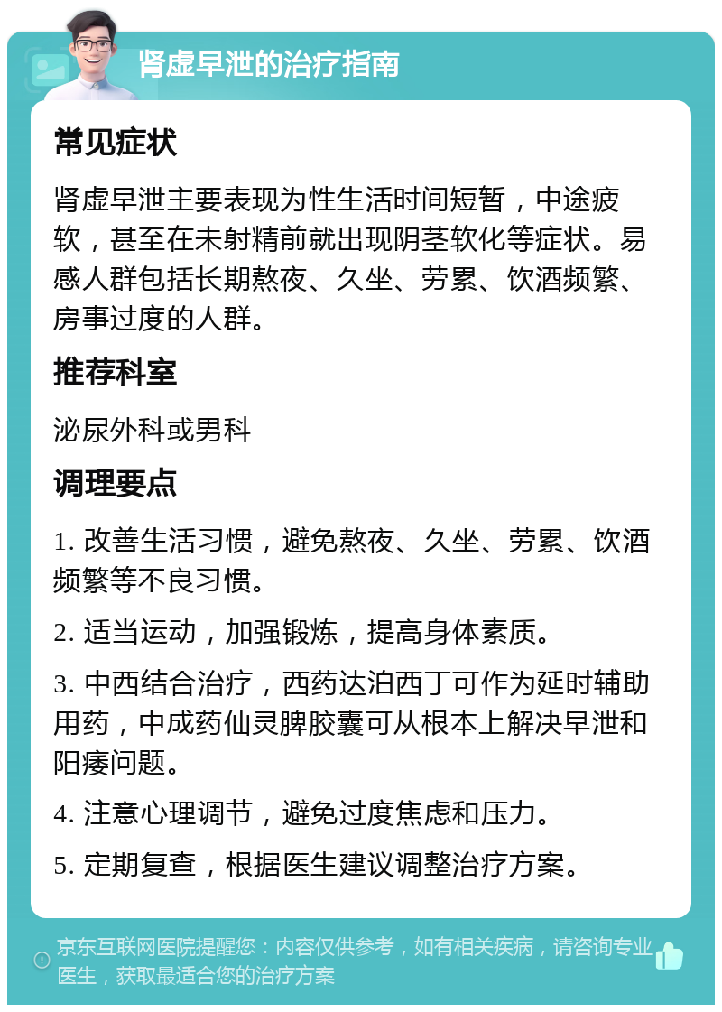 肾虚早泄的治疗指南 常见症状 肾虚早泄主要表现为性生活时间短暂，中途疲软，甚至在未射精前就出现阴茎软化等症状。易感人群包括长期熬夜、久坐、劳累、饮酒频繁、房事过度的人群。 推荐科室 泌尿外科或男科 调理要点 1. 改善生活习惯，避免熬夜、久坐、劳累、饮酒频繁等不良习惯。 2. 适当运动，加强锻炼，提高身体素质。 3. 中西结合治疗，西药达泊西丁可作为延时辅助用药，中成药仙灵脾胶囊可从根本上解决早泄和阳痿问题。 4. 注意心理调节，避免过度焦虑和压力。 5. 定期复查，根据医生建议调整治疗方案。