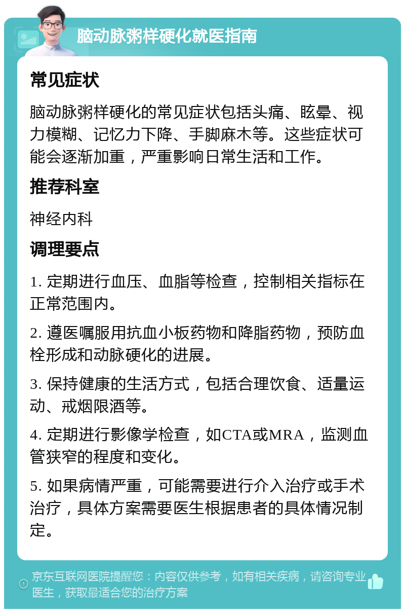 脑动脉粥样硬化就医指南 常见症状 脑动脉粥样硬化的常见症状包括头痛、眩晕、视力模糊、记忆力下降、手脚麻木等。这些症状可能会逐渐加重，严重影响日常生活和工作。 推荐科室 神经内科 调理要点 1. 定期进行血压、血脂等检查，控制相关指标在正常范围内。 2. 遵医嘱服用抗血小板药物和降脂药物，预防血栓形成和动脉硬化的进展。 3. 保持健康的生活方式，包括合理饮食、适量运动、戒烟限酒等。 4. 定期进行影像学检查，如CTA或MRA，监测血管狭窄的程度和变化。 5. 如果病情严重，可能需要进行介入治疗或手术治疗，具体方案需要医生根据患者的具体情况制定。