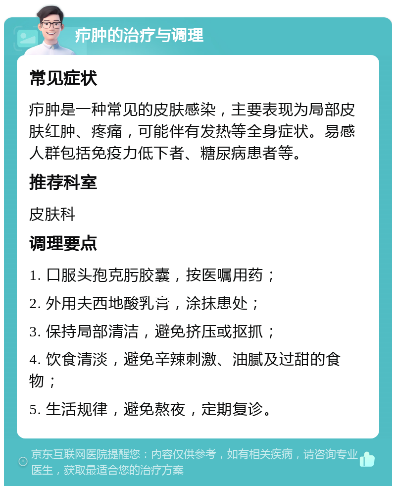 疖肿的治疗与调理 常见症状 疖肿是一种常见的皮肤感染，主要表现为局部皮肤红肿、疼痛，可能伴有发热等全身症状。易感人群包括免疫力低下者、糖尿病患者等。 推荐科室 皮肤科 调理要点 1. 口服头孢克肟胶囊，按医嘱用药； 2. 外用夫西地酸乳膏，涂抹患处； 3. 保持局部清洁，避免挤压或抠抓； 4. 饮食清淡，避免辛辣刺激、油腻及过甜的食物； 5. 生活规律，避免熬夜，定期复诊。