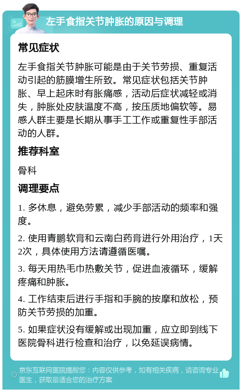 左手食指关节肿胀的原因与调理 常见症状 左手食指关节肿胀可能是由于关节劳损、重复活动引起的筋膜增生所致。常见症状包括关节肿胀、早上起床时有胀痛感，活动后症状减轻或消失，肿胀处皮肤温度不高，按压质地偏软等。易感人群主要是长期从事手工工作或重复性手部活动的人群。 推荐科室 骨科 调理要点 1. 多休息，避免劳累，减少手部活动的频率和强度。 2. 使用青鹏软膏和云南白药膏进行外用治疗，1天2次，具体使用方法请遵循医嘱。 3. 每天用热毛巾热敷关节，促进血液循环，缓解疼痛和肿胀。 4. 工作结束后进行手指和手腕的按摩和放松，预防关节劳损的加重。 5. 如果症状没有缓解或出现加重，应立即到线下医院骨科进行检查和治疗，以免延误病情。