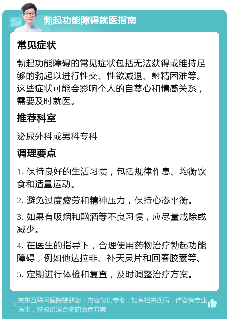 勃起功能障碍就医指南 常见症状 勃起功能障碍的常见症状包括无法获得或维持足够的勃起以进行性交、性欲减退、射精困难等。这些症状可能会影响个人的自尊心和情感关系，需要及时就医。 推荐科室 泌尿外科或男科专科 调理要点 1. 保持良好的生活习惯，包括规律作息、均衡饮食和适量运动。 2. 避免过度疲劳和精神压力，保持心态平衡。 3. 如果有吸烟和酗酒等不良习惯，应尽量戒除或减少。 4. 在医生的指导下，合理使用药物治疗勃起功能障碍，例如他达拉非、补天灵片和回春胶囊等。 5. 定期进行体检和复查，及时调整治疗方案。