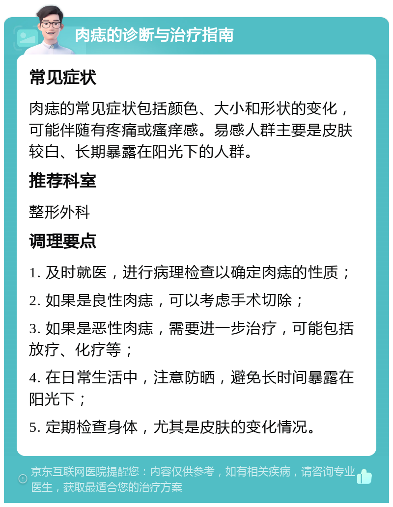 肉痣的诊断与治疗指南 常见症状 肉痣的常见症状包括颜色、大小和形状的变化，可能伴随有疼痛或瘙痒感。易感人群主要是皮肤较白、长期暴露在阳光下的人群。 推荐科室 整形外科 调理要点 1. 及时就医，进行病理检查以确定肉痣的性质； 2. 如果是良性肉痣，可以考虑手术切除； 3. 如果是恶性肉痣，需要进一步治疗，可能包括放疗、化疗等； 4. 在日常生活中，注意防晒，避免长时间暴露在阳光下； 5. 定期检查身体，尤其是皮肤的变化情况。