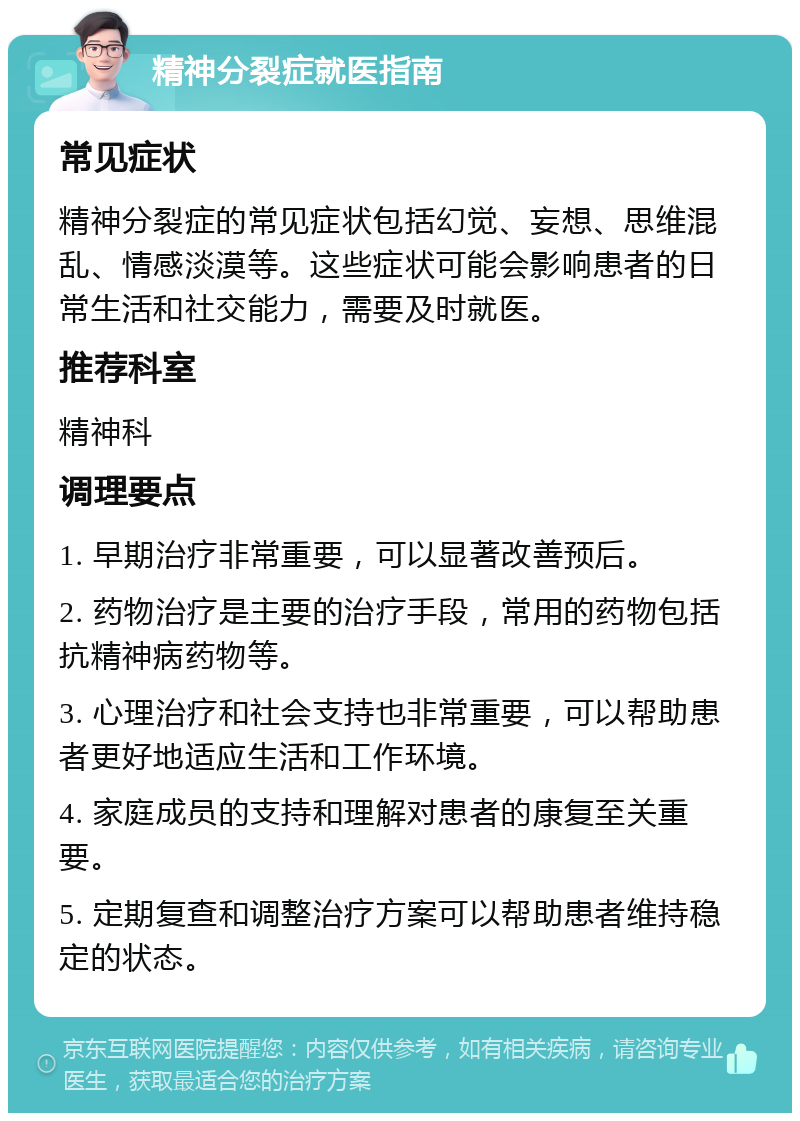 精神分裂症就医指南 常见症状 精神分裂症的常见症状包括幻觉、妄想、思维混乱、情感淡漠等。这些症状可能会影响患者的日常生活和社交能力，需要及时就医。 推荐科室 精神科 调理要点 1. 早期治疗非常重要，可以显著改善预后。 2. 药物治疗是主要的治疗手段，常用的药物包括抗精神病药物等。 3. 心理治疗和社会支持也非常重要，可以帮助患者更好地适应生活和工作环境。 4. 家庭成员的支持和理解对患者的康复至关重要。 5. 定期复查和调整治疗方案可以帮助患者维持稳定的状态。