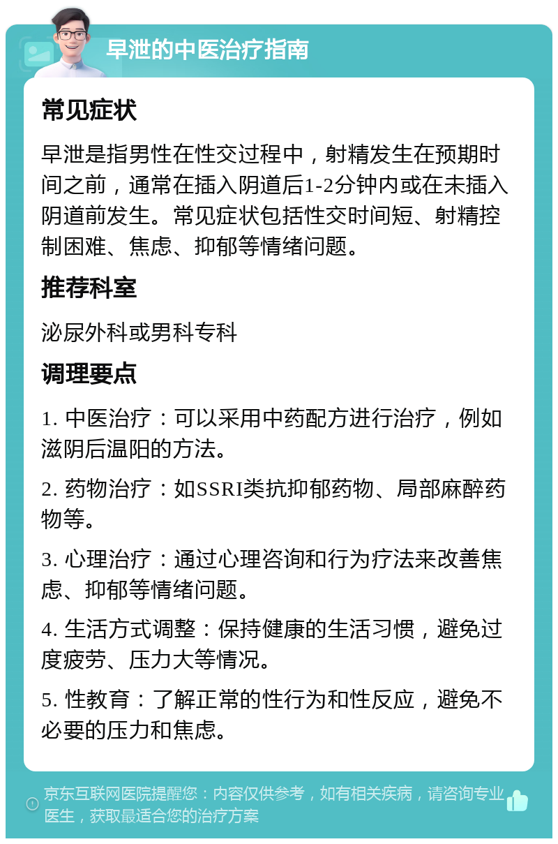 早泄的中医治疗指南 常见症状 早泄是指男性在性交过程中，射精发生在预期时间之前，通常在插入阴道后1-2分钟内或在未插入阴道前发生。常见症状包括性交时间短、射精控制困难、焦虑、抑郁等情绪问题。 推荐科室 泌尿外科或男科专科 调理要点 1. 中医治疗：可以采用中药配方进行治疗，例如滋阴后温阳的方法。 2. 药物治疗：如SSRI类抗抑郁药物、局部麻醉药物等。 3. 心理治疗：通过心理咨询和行为疗法来改善焦虑、抑郁等情绪问题。 4. 生活方式调整：保持健康的生活习惯，避免过度疲劳、压力大等情况。 5. 性教育：了解正常的性行为和性反应，避免不必要的压力和焦虑。