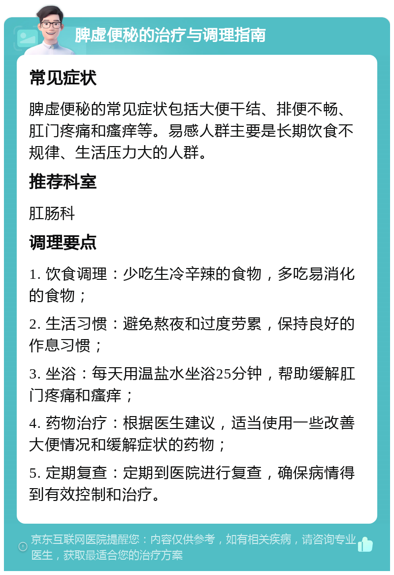 脾虚便秘的治疗与调理指南 常见症状 脾虚便秘的常见症状包括大便干结、排便不畅、肛门疼痛和瘙痒等。易感人群主要是长期饮食不规律、生活压力大的人群。 推荐科室 肛肠科 调理要点 1. 饮食调理：少吃生冷辛辣的食物，多吃易消化的食物； 2. 生活习惯：避免熬夜和过度劳累，保持良好的作息习惯； 3. 坐浴：每天用温盐水坐浴25分钟，帮助缓解肛门疼痛和瘙痒； 4. 药物治疗：根据医生建议，适当使用一些改善大便情况和缓解症状的药物； 5. 定期复查：定期到医院进行复查，确保病情得到有效控制和治疗。