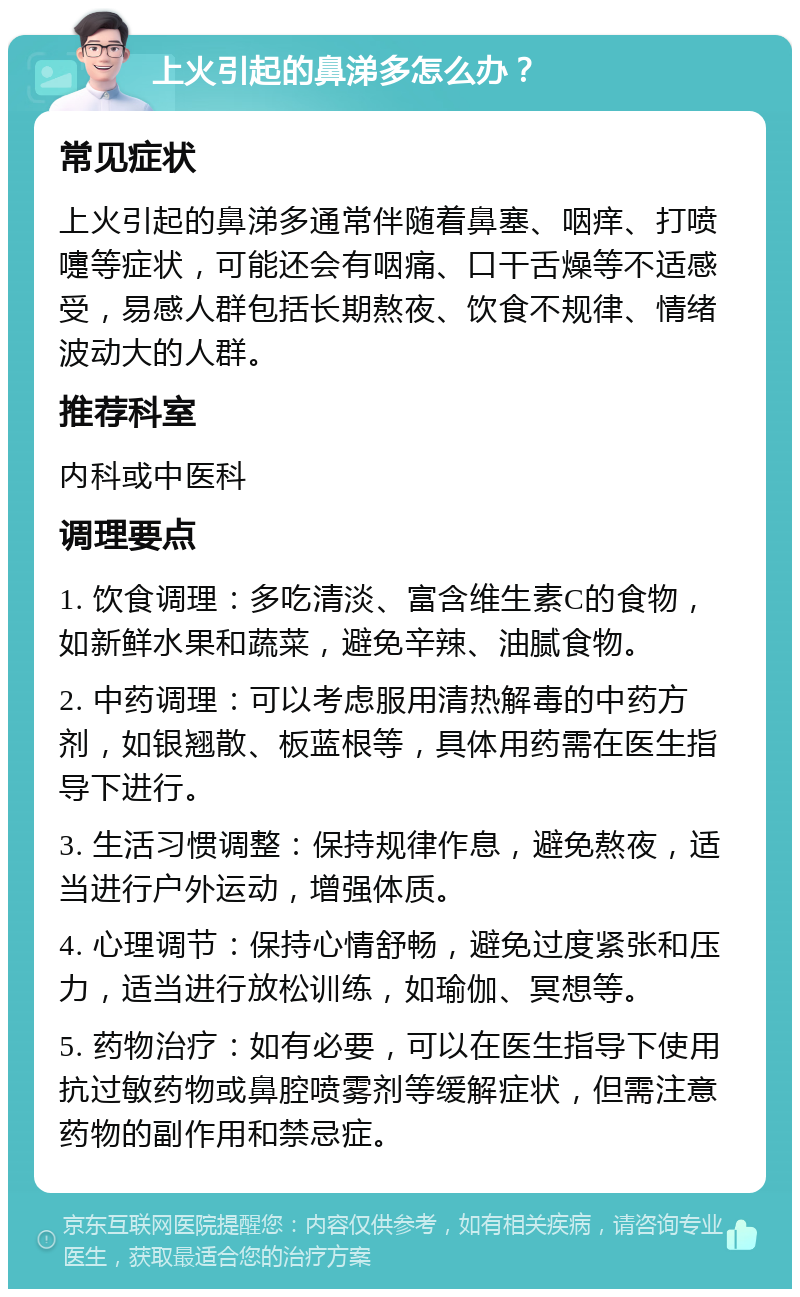 上火引起的鼻涕多怎么办？ 常见症状 上火引起的鼻涕多通常伴随着鼻塞、咽痒、打喷嚏等症状，可能还会有咽痛、口干舌燥等不适感受，易感人群包括长期熬夜、饮食不规律、情绪波动大的人群。 推荐科室 内科或中医科 调理要点 1. 饮食调理：多吃清淡、富含维生素C的食物，如新鲜水果和蔬菜，避免辛辣、油腻食物。 2. 中药调理：可以考虑服用清热解毒的中药方剂，如银翘散、板蓝根等，具体用药需在医生指导下进行。 3. 生活习惯调整：保持规律作息，避免熬夜，适当进行户外运动，增强体质。 4. 心理调节：保持心情舒畅，避免过度紧张和压力，适当进行放松训练，如瑜伽、冥想等。 5. 药物治疗：如有必要，可以在医生指导下使用抗过敏药物或鼻腔喷雾剂等缓解症状，但需注意药物的副作用和禁忌症。