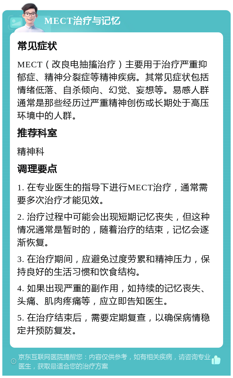 MECT治疗与记忆 常见症状 MECT（改良电抽搐治疗）主要用于治疗严重抑郁症、精神分裂症等精神疾病。其常见症状包括情绪低落、自杀倾向、幻觉、妄想等。易感人群通常是那些经历过严重精神创伤或长期处于高压环境中的人群。 推荐科室 精神科 调理要点 1. 在专业医生的指导下进行MECT治疗，通常需要多次治疗才能见效。 2. 治疗过程中可能会出现短期记忆丧失，但这种情况通常是暂时的，随着治疗的结束，记忆会逐渐恢复。 3. 在治疗期间，应避免过度劳累和精神压力，保持良好的生活习惯和饮食结构。 4. 如果出现严重的副作用，如持续的记忆丧失、头痛、肌肉疼痛等，应立即告知医生。 5. 在治疗结束后，需要定期复查，以确保病情稳定并预防复发。