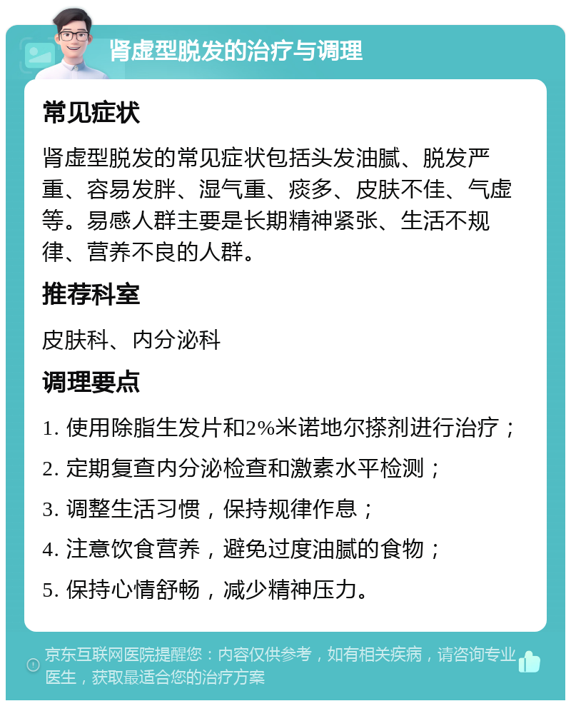 肾虚型脱发的治疗与调理 常见症状 肾虚型脱发的常见症状包括头发油腻、脱发严重、容易发胖、湿气重、痰多、皮肤不佳、气虚等。易感人群主要是长期精神紧张、生活不规律、营养不良的人群。 推荐科室 皮肤科、内分泌科 调理要点 1. 使用除脂生发片和2%米诺地尔搽剂进行治疗； 2. 定期复查内分泌检查和激素水平检测； 3. 调整生活习惯，保持规律作息； 4. 注意饮食营养，避免过度油腻的食物； 5. 保持心情舒畅，减少精神压力。