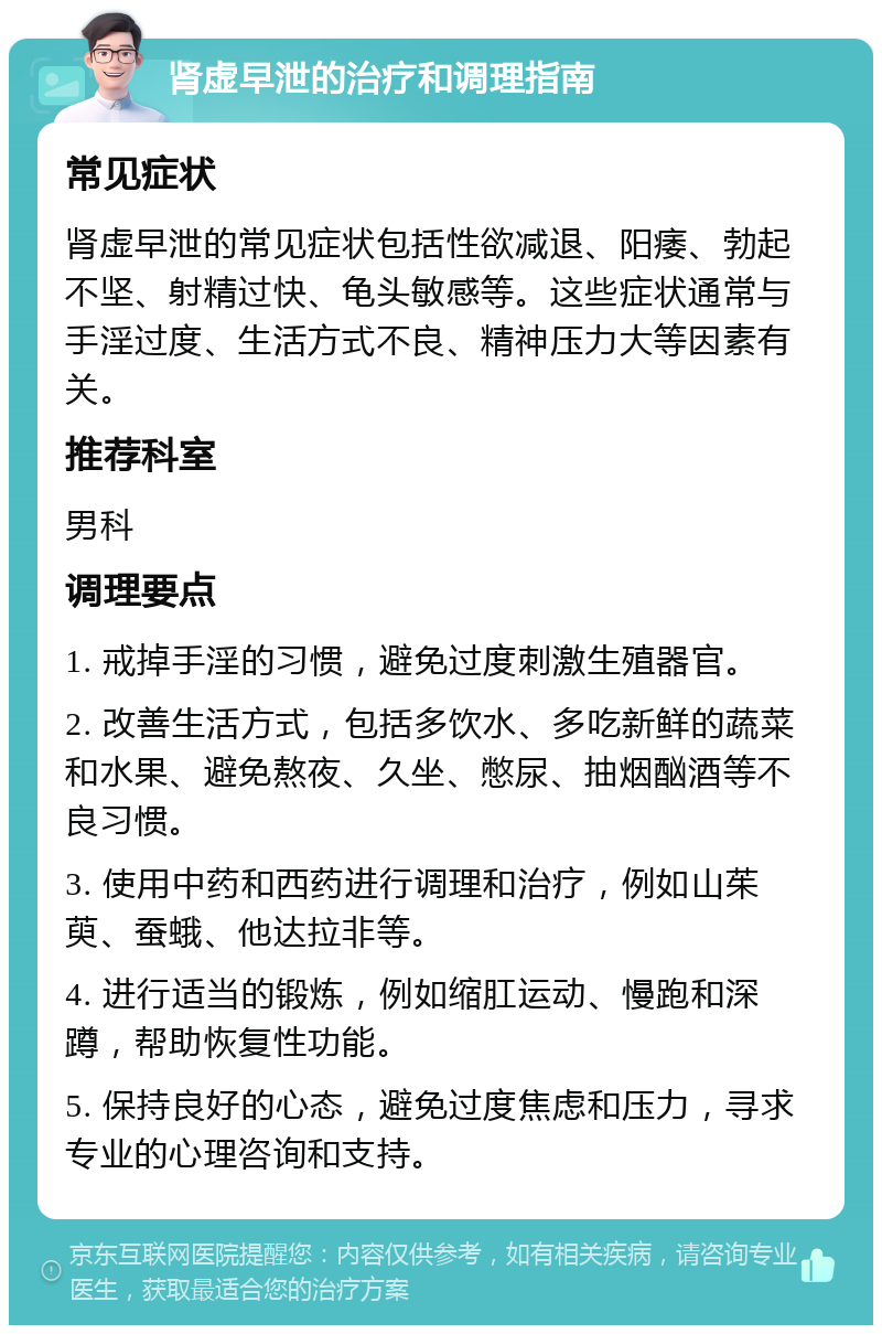 肾虚早泄的治疗和调理指南 常见症状 肾虚早泄的常见症状包括性欲减退、阳痿、勃起不坚、射精过快、龟头敏感等。这些症状通常与手淫过度、生活方式不良、精神压力大等因素有关。 推荐科室 男科 调理要点 1. 戒掉手淫的习惯，避免过度刺激生殖器官。 2. 改善生活方式，包括多饮水、多吃新鲜的蔬菜和水果、避免熬夜、久坐、憋尿、抽烟酗酒等不良习惯。 3. 使用中药和西药进行调理和治疗，例如山茱萸、蚕蛾、他达拉非等。 4. 进行适当的锻炼，例如缩肛运动、慢跑和深蹲，帮助恢复性功能。 5. 保持良好的心态，避免过度焦虑和压力，寻求专业的心理咨询和支持。