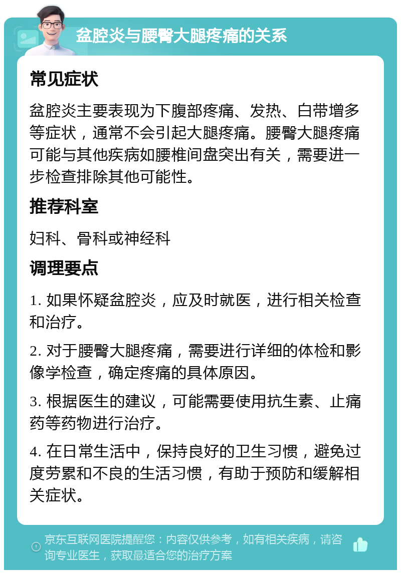 盆腔炎与腰臀大腿疼痛的关系 常见症状 盆腔炎主要表现为下腹部疼痛、发热、白带增多等症状，通常不会引起大腿疼痛。腰臀大腿疼痛可能与其他疾病如腰椎间盘突出有关，需要进一步检查排除其他可能性。 推荐科室 妇科、骨科或神经科 调理要点 1. 如果怀疑盆腔炎，应及时就医，进行相关检查和治疗。 2. 对于腰臀大腿疼痛，需要进行详细的体检和影像学检查，确定疼痛的具体原因。 3. 根据医生的建议，可能需要使用抗生素、止痛药等药物进行治疗。 4. 在日常生活中，保持良好的卫生习惯，避免过度劳累和不良的生活习惯，有助于预防和缓解相关症状。