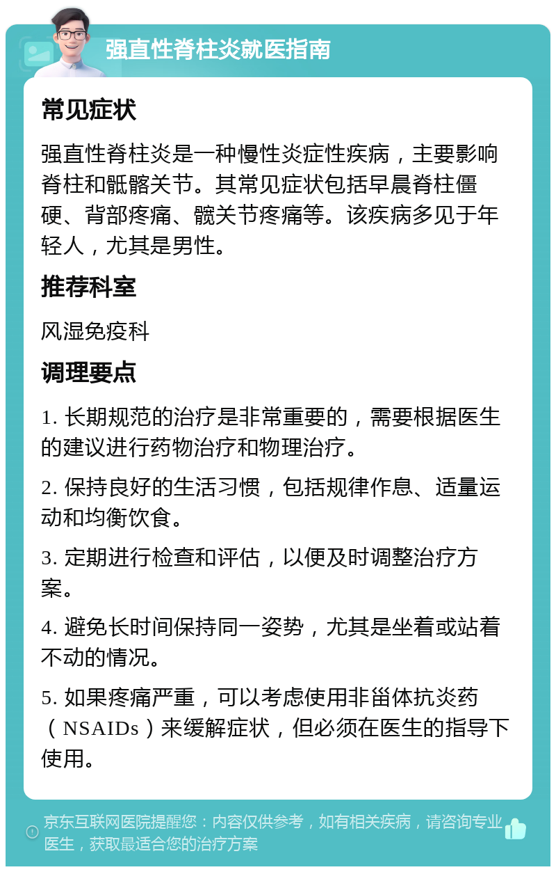 强直性脊柱炎就医指南 常见症状 强直性脊柱炎是一种慢性炎症性疾病，主要影响脊柱和骶髂关节。其常见症状包括早晨脊柱僵硬、背部疼痛、髋关节疼痛等。该疾病多见于年轻人，尤其是男性。 推荐科室 风湿免疫科 调理要点 1. 长期规范的治疗是非常重要的，需要根据医生的建议进行药物治疗和物理治疗。 2. 保持良好的生活习惯，包括规律作息、适量运动和均衡饮食。 3. 定期进行检查和评估，以便及时调整治疗方案。 4. 避免长时间保持同一姿势，尤其是坐着或站着不动的情况。 5. 如果疼痛严重，可以考虑使用非甾体抗炎药（NSAIDs）来缓解症状，但必须在医生的指导下使用。