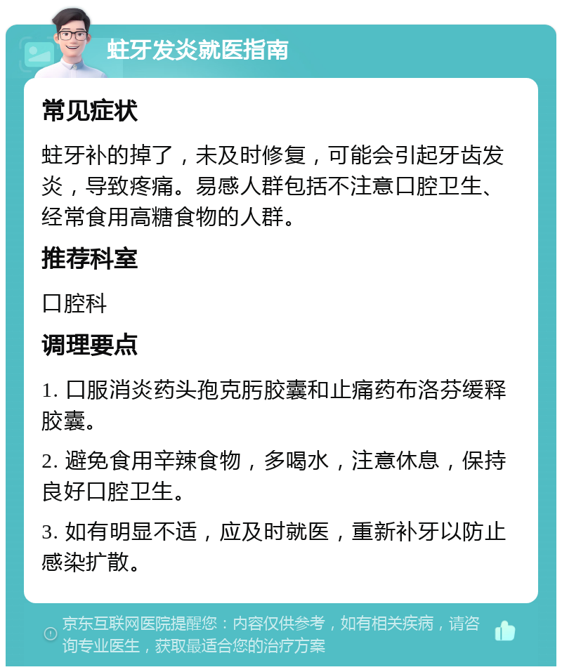 蛀牙发炎就医指南 常见症状 蛀牙补的掉了，未及时修复，可能会引起牙齿发炎，导致疼痛。易感人群包括不注意口腔卫生、经常食用高糖食物的人群。 推荐科室 口腔科 调理要点 1. 口服消炎药头孢克肟胶囊和止痛药布洛芬缓释胶囊。 2. 避免食用辛辣食物，多喝水，注意休息，保持良好口腔卫生。 3. 如有明显不适，应及时就医，重新补牙以防止感染扩散。