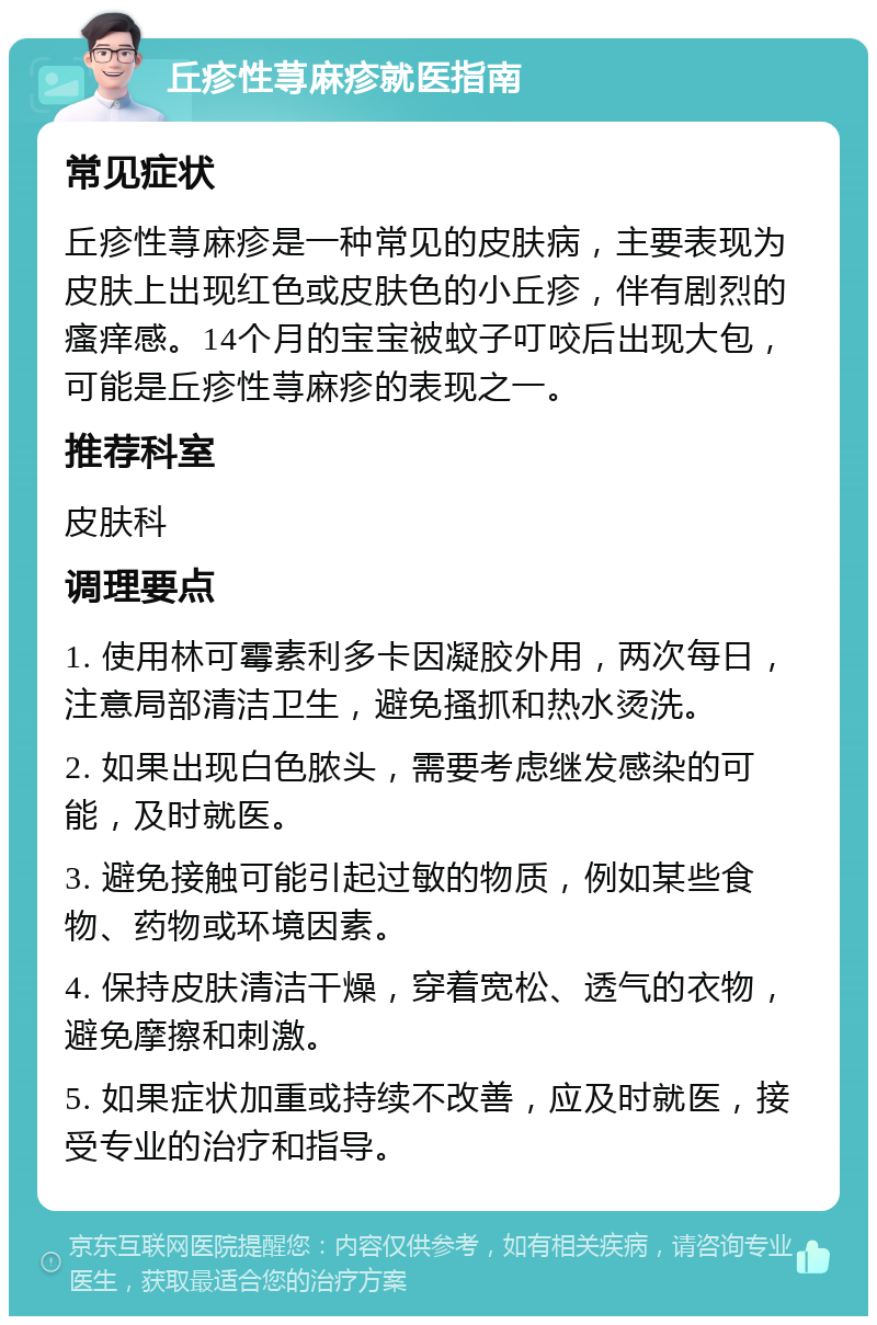 丘疹性荨麻疹就医指南 常见症状 丘疹性荨麻疹是一种常见的皮肤病，主要表现为皮肤上出现红色或皮肤色的小丘疹，伴有剧烈的瘙痒感。14个月的宝宝被蚊子叮咬后出现大包，可能是丘疹性荨麻疹的表现之一。 推荐科室 皮肤科 调理要点 1. 使用林可霉素利多卡因凝胶外用，两次每日，注意局部清洁卫生，避免搔抓和热水烫洗。 2. 如果出现白色脓头，需要考虑继发感染的可能，及时就医。 3. 避免接触可能引起过敏的物质，例如某些食物、药物或环境因素。 4. 保持皮肤清洁干燥，穿着宽松、透气的衣物，避免摩擦和刺激。 5. 如果症状加重或持续不改善，应及时就医，接受专业的治疗和指导。