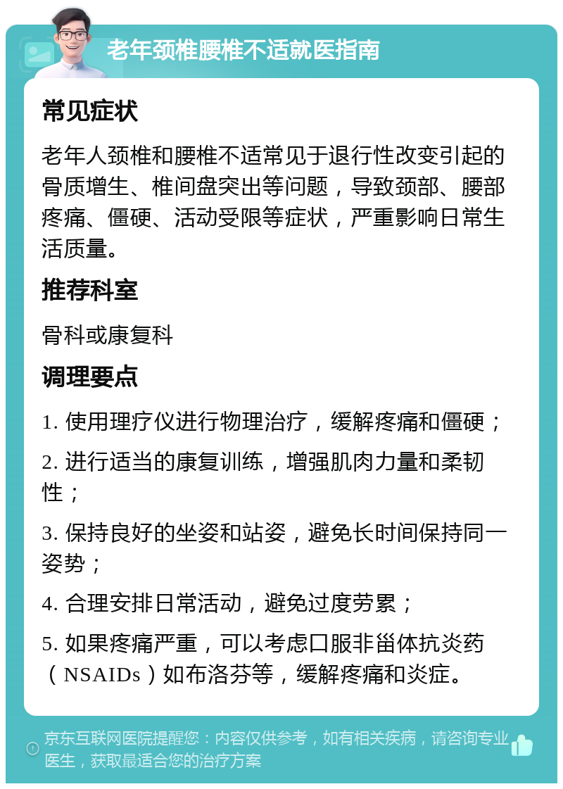 老年颈椎腰椎不适就医指南 常见症状 老年人颈椎和腰椎不适常见于退行性改变引起的骨质增生、椎间盘突出等问题，导致颈部、腰部疼痛、僵硬、活动受限等症状，严重影响日常生活质量。 推荐科室 骨科或康复科 调理要点 1. 使用理疗仪进行物理治疗，缓解疼痛和僵硬； 2. 进行适当的康复训练，增强肌肉力量和柔韧性； 3. 保持良好的坐姿和站姿，避免长时间保持同一姿势； 4. 合理安排日常活动，避免过度劳累； 5. 如果疼痛严重，可以考虑口服非甾体抗炎药（NSAIDs）如布洛芬等，缓解疼痛和炎症。