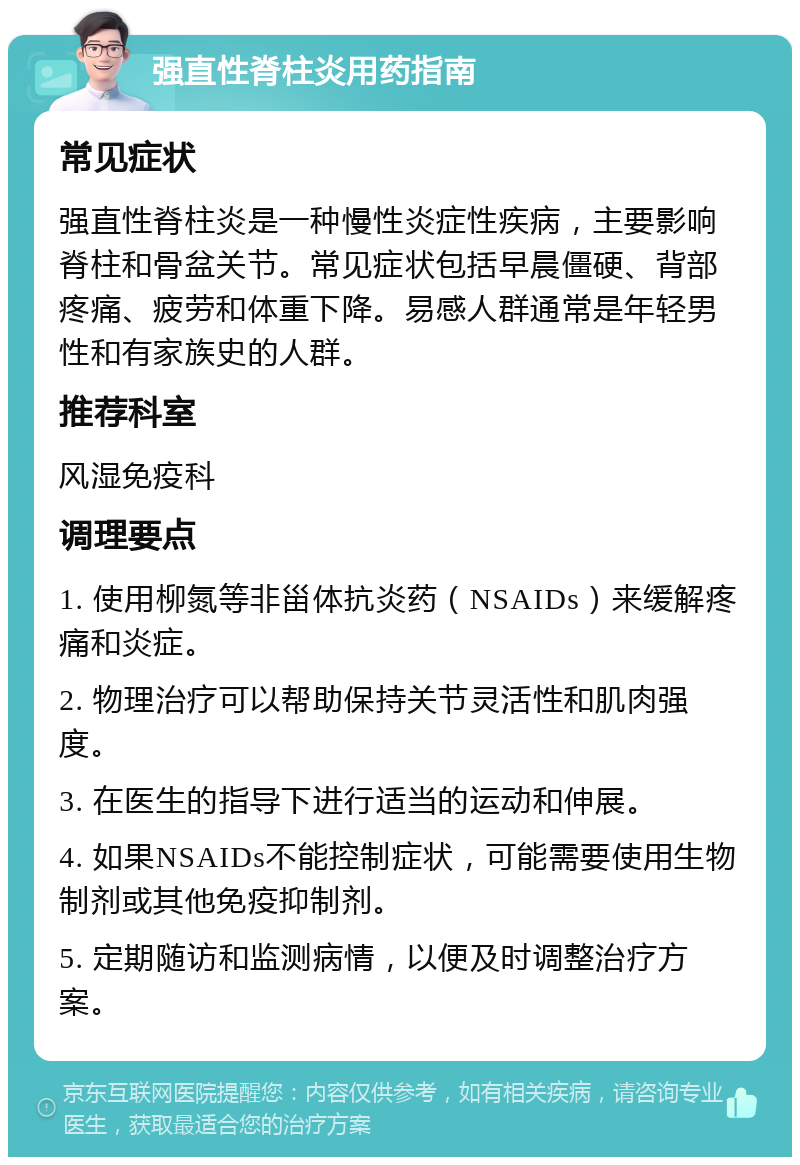 强直性脊柱炎用药指南 常见症状 强直性脊柱炎是一种慢性炎症性疾病，主要影响脊柱和骨盆关节。常见症状包括早晨僵硬、背部疼痛、疲劳和体重下降。易感人群通常是年轻男性和有家族史的人群。 推荐科室 风湿免疫科 调理要点 1. 使用柳氮等非甾体抗炎药（NSAIDs）来缓解疼痛和炎症。 2. 物理治疗可以帮助保持关节灵活性和肌肉强度。 3. 在医生的指导下进行适当的运动和伸展。 4. 如果NSAIDs不能控制症状，可能需要使用生物制剂或其他免疫抑制剂。 5. 定期随访和监测病情，以便及时调整治疗方案。