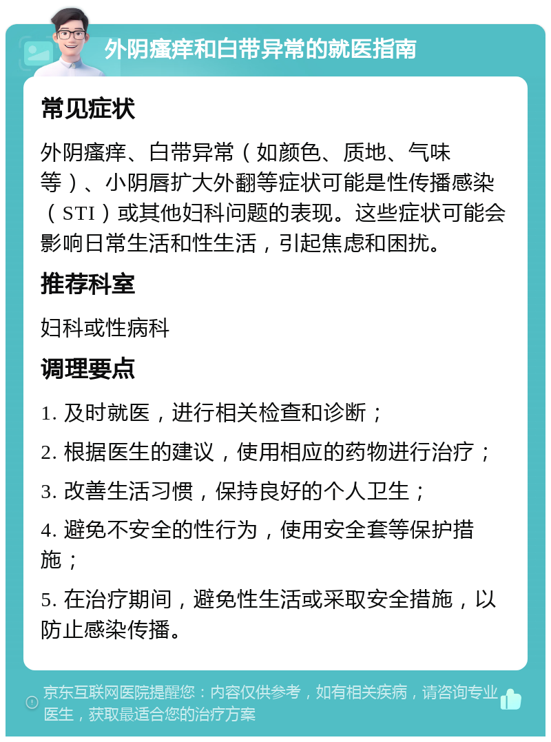 外阴瘙痒和白带异常的就医指南 常见症状 外阴瘙痒、白带异常（如颜色、质地、气味等）、小阴唇扩大外翻等症状可能是性传播感染（STI）或其他妇科问题的表现。这些症状可能会影响日常生活和性生活，引起焦虑和困扰。 推荐科室 妇科或性病科 调理要点 1. 及时就医，进行相关检查和诊断； 2. 根据医生的建议，使用相应的药物进行治疗； 3. 改善生活习惯，保持良好的个人卫生； 4. 避免不安全的性行为，使用安全套等保护措施； 5. 在治疗期间，避免性生活或采取安全措施，以防止感染传播。